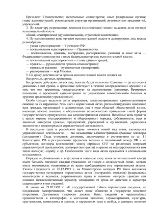 Президент; Правительство; федеральные министерства; иные федеральные органы;
главы администраций; руководители структур организаций; руководители предприятий,
учреждений.
3. По характеру разрешаемых вопросов (компетенции) можно выделить акты органов
исполнительной власти:
общей, межотраслевой (функциональной), отраслевой компетенции.
4. По наименованию акты органов исполнительной власти и должностных лиц весьма
разнообразны:
— указы и распоряжения — Президент РФ;
— постановления и распоряжения — Правительство;
— постановления, приказы, инструкции, распоряжения, указания и иные акты —
Федеральные министерства и иные федеральные органы исполнительной власти;
— постановления и распоряжения — главы администраций;
— приказы — руководители органов администраций;
— приказы и указания — руководители предприятий;
— распоряжения — мэр Москвы.
5. По сроку действия акты органов исполнительной власти делятся на:
бессрочные, срочные, временные.
Бессрочные действуют до тех пор, пока не будут отменены. Срочные — до истечения
указанных в них сроках, а временные действуют в течение неопределенного времени и о
том, что они временные, свидетельствует их наименование (например, Временное
положение о временной администрации по управлению коммерческими банками и
другими кредитными учреждениями).
Особо следует выделить акты управления, предусматривающие административную
санкцию за их нарушение. Речь идет о нормативных актах, регламентирующих поведение
всех граждан, организаций и должностных лиц в ряде областей общественной жизни,
имеющих важное значение и обеспеченных возможностью применения такой формы
государственного принуждения, как административная санкция. Подобные акты приняты
с целью охраны государственного и общественного порядка, собственности, прав и
законных интересов граждан, предприятий, учреждений и организаций, укрепления
законности и правопорядка в управленческой деятельности.
В последние годы в российском праве появился новый вид актов, касающихся
управленческой деятельности, — так называемые административно-правовые договоры
(соглашения). Сюда относятся: договоры, заключаемые в соответствии со ст. 11
Конституции РФ о разграничении предметов ведения и полномочий между РФ и ее
субъектами; договоры (соглашения) между странами СНГ по различным вопросам
управленческой деятельности; договоры (контракты) о приеме на государственную (в том
числе военную) службу и др. Особенности этого вида актов нуждаются в специальном
исследовании.
Порядок опубликования и вступления в законную силу актов исполнительной власти
имеет большое значение: каждый гражданин, не говоря о должностных лицах, должен
иметь возможность ознакомиться со всеми необходимыми ему нормативными актами.
Указом Президента от 05.12.1991 г. на Министерство юстиции РФ была возложена
государственная регистрация нормативных актов (инструкций, приказов) федеральных
министерств и ведомств, затрагивающих права и законные интересы граждан или
носящих межведомственный характер, независимо от срока их действия и характера
содержащихся в них сведений.
В законе от 21.07.1993 г. «О государственной тайне» перечислены сведения, не
подлежащие засекречиванию, что делает наше общество и государство поистине
открытыми. Достоянием гласности должны быть: сведения о чрезвычайных
происшествиях и катастрофах, о состоянии экологии, здравоохранения, культуры,
преступности, привилегиях и льготах, о нарушениях прав и свобод, о размерах золотого
 