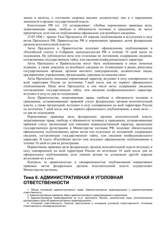 запаса и валюты, о состоянии здоровья высших должностных лиц и о нарушениях
законности в органах государственной власти.
Конституция РФ (ст. 15) устанавливает: «Любые нормативные правовые акты,
затрагивающие права, свободы и обязанности человека и гражданина, не могут
применяться, если они не опубликованы официально для всеобщего сведения».
23.05.1996 г. принят Указ Президента «О порядке опубликования и вступления в силу
актов Президента РФ, Правительства РФ и нормативных правовых актов федеральных
органов исполнительной власти».
Акты Президента и Правительства подлежат официальному опубликованию в
«Российской газете» и Собрании законодательства РФ в течение 10 дней после их
подписания. Не публикуются акты или отдельные их положения, содержащие сведения,
составляющие государственную тайну, или сведения конфиденциального характера.
Акты Президента и Правительства могут быть опубликованы в иных печатных
изданиях, а также доведены до всеобщего сведения по телевидению и радио, разосланы
государственным органам, органам местного самоуправления, должностным лицам,
предприятиям, учреждениям, организациям, переданы по каналам связи.
Акты Президента, имеющие нормативный характер, вступают в силу одновременно на
всей территории России по истечении 7 дней после дня их первого официального
опубликования. Иные акты Президента, в том числе акты, содержащие сведения,
составляющие государственную тайну, или сведения конфиденциального характера,
вступают в силу со дня их подписания.
Акты Правительства, затрагивающие права, свободы и обязанности человека и
гражданина, устанавливающие правовой статус федеральных органов исполнительной
власти, а также организаций, вступают в силу одновременно на всей территории России
по истечении 7 дней после дня их первого официального опубликования, а иные акты —
со дня их подписания.
Нормативные правовые акты федеральных органов исполнительной власти,
затрагивающие права, свободы и обязанности человека и гражданина, устанавливающие
правовой статус организаций или имеющие межведомственный характер, прошедшие
государственную регистрацию в Министерстве юстиции РФ, подлежат обязательному
официальному опубликованию, кроме актов или отдельных их положений, содержащих
сведения, составляющие государственную тайну, или сведения конфиденциального
характера. В газете «Российские вести» они подлежат официальному опубликованию в
течение 10 дней со дня их регистрации.
Нормативные правовые акты федеральных органов исполнительной власти вступают в
силу одновременно на всей территории России по истечении 10 дней после дня их
официального опубликования, если самими актами не установлен другой порядок
вступления их в силу.
Контроль за правильностью и своевременностью опубликования нормативных
правовых актов федеральных органов исполнительной власти осуществляет
Министерство юстиции.
Тема 6. АДМИНИСТРАТИВНАЯ И УГОЛОВНАЯ
ОТВЕТСТВЕННОСТИ
1. Общие положения административного права. Административные правонарушения и административная
ответственность.
2. Административные наказания. Меры административного предупреждения и пресечения.
3. Административные правонарушения на ж.-д. транспорте. Органы, должностные лица, уполномоченные
рассматривать дела об административных правонарушениях.
4. Уголовная ответственность. Понятие преступления и основания уголовной ответственности. Уголовная
ответственность несовершеннолетних.
 