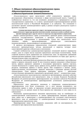 1. Общие положения административного права.
Административные правонарушения
и административная ответственность
Административное право представляет собой совокупность правовых норм,
регулирующих общественные отношения в сфере исполнительной власти. Главной их
особенностью является то, что они возникают, развиваются и прекращаются в сфере
государственного управления, т.е. в связи с организацией и функционированием органов
исполнительной власти в Российской Федерации и ее субъектах. Эти отношения и
составляют предмет административного права, в рамках которого реализуются задачи и
функции государства.
Административное право регулирует внутриорганизационную деятельность
управленческого характера органов исполнительной, законодательной, судебной власти,
органов прокуратуры и других систем и структур государственного управления.
Нормы административного права устанавливают правовой режим взаимоотношений
субъектов государственного управления с органами местного самоуправления,
предприятиями, учреждениями и организациями. Среди них значительное место
занимают нормы, предусматривающие юридическую ответственность
(административную, дисциплинарную и материальную).
В процессе регулирования управленческих отношений административное право
использует преимущественно методы предписаний и запретов, которые носят
односторонний характер и обязательны к исполнению.
Главной особенностью административно-правовых отношений является неравенство
сторон: одна из сторон всегда наделена юридически властными полномочиями. Такой
стороной являются орган управления или должностное лицо. За нарушение требований
административно-правовых норм стороны несут ответственность не перед друг другом, а
непосредственно перед государством.
Государство, выполняя функцию руководства обществом, устанавливает многообразные
нормы и правила поведения людей. К ним относятся правила поведения в общественных
местах, правила дорожного движения и пользования транспортом, правила торговли,
техники безопасности и охраны труда, правила охоты, рыбной ловли и охраны природных
ресурсов, таможенные правила и многие другие. Они содержатся в законах, указах,
правительственных постановлениях, приказах министров, в решениях органов местной
администрации. Одни правила адресованы гражданам, другие — работникам
соответствующих предприятий, учреждений и организаций, третьи — должностным лицам.
Административным правонарушением признается противоправное, виновное действие
(бездействие) физического или юридического лица, за которое Кодексом Российской
Федерации об административных правонарушениях или законами субъектов Российской
Федерации об административных правонарушениях установлена административная
ответственность.
Юридическое лицо признается виновным в совершении административного
правонарушения, если будет установлено, что у него имелась возможность для
соблюдения правил и норм, за нарушение которых предусмотрена административная
ответственность, но данным лицом не были приняты все зависящие от него меры по их
соблюдению.
Назначение административного наказания юридическому лицу не освобождает от
административной ответственности за данное правонарушение виновное физическое
лицо, равно как и привлечение к административной или уголовной ответственности
физического лица не освобождает от административной ответственности за данное
правонарушение юридическое лицо.
Правонарушение может быть совершено умышленно либо по неосторожности, что
учитывается при определении вида наказания.
 