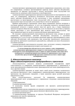 Административное правонарушение признается совершенным умышленно, если лицо,
его совершившее, сознавало противоправный характер своего действия (бездействия),
предвидело его вредные последствия и желало наступления таких последствий или
сознательно их допускало либо относилось к ним безразлично.
Административное правонарушение признается совершенным по неосторожности, если
лицо, его совершившее, предвидело возможность наступления вредных последствий
своего действия (бездействия), но без достаточных к тому оснований самонадеянно
рассчитывало на предотвращение таких последствий либо не предвидело возможности
наступления таких последствий, хотя должно было и могло их предвидеть.
Крайняя необходимость (причинение лицом вреда охраняемым законом интересам в
состоянии крайней необходимости, то есть для устранения опасности, непосредственно
угрожающей личности и правам данного лица или других лиц, а также охраняемым
законом интересам общества или государства, если эта опасность не могла быть устранена
иными средствами и если причиненный вред является менее значительным, чем
предотвращенный вред) не является административным правонарушением.
Не подлежит административной ответственности физическое лицо, которое во время
совершения противоправных действий (бездействия) находилось в состоянии
невменяемости, то есть не могло осознавать реальный характер и противоправность своих
действий (бездействия) либо руководить ими вследствие хронического психического
расстройства, временного психического расстройства, слабоумия или иного болезненного
состояния психики.
Административной ответственности подлежит лицо, достигшее к моменту совершения
административного правонарушения возраста шестнадцати лет.
С учетом конкретных обстоятельств дела и данных о лице, совершившем
административное правонарушение в возрасте от шестнадцати до восемнадцати лет,
комиссией по делам несовершеннолетних и защите их прав указанное лицо может быть
освобождено от административной ответственности с применением к нему меры
воздействия, предусмотренной федеральным законодательством о защите прав
несовершеннолетних.
2. Административные наказания.
Меры административного предупреждения и пресечения
Административное наказание является установленной государством мерой
ответственности за совершение административного правонарушения и применяется в
целях предупреждения совершения новых правонарушений как самим правонарушителем,
так и другими лицами.
Административное наказание не может иметь своей целью унижение человеческого
достоинства физического лица, совершившего административное правонарушение, или
причинение ему физических страданий, а также нанесение вреда деловой репутации
юридического лица.
Виды административных наказаний. За совершение административных
правонарушений могут устанавливаться и применяться следующие административные
наказания:
1) предупреждение;
2) административный штраф;
3) возмездное изъятие орудия совершения или предмета административного
правонарушения;
4) конфискация орудия совершения или предмета административного правонарушения;
5) лишение специального права, предоставленного физическому лицу;
6) административный арест;
7) административное выдворение за пределы Российской Федерации иностранного
гражданина или лица без гражданства;
8) дисквалификация.
 