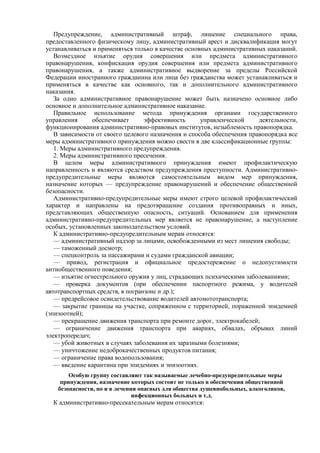 Предупреждение, административный штраф, лишение специального права,
предоставленного физическому лицу, административный арест и дисквалификация могут
устанавливаться и применяться только в качестве основных административных наказаний.
Возмездное изъятие орудия совершения или предмета административного
правонарушения, конфискация орудия совершения или предмета административного
правонарушения, а также административное выдворение за пределы Российской
Федерации иностранного гражданина или лица без гражданства может устанавливаться и
применяться в качестве как основного, так и дополнительного административного
наказания.
За одно административное правонарушение может быть назначено основное либо
основное и дополнительное административное наказание.
Правильное использование метода принуждения органами государственного
управления обеспечивает эффективность управленческой деятельности,
функционирования административно-правовых институтов, незыблемость правопорядка.
В зависимости от своего целевого назначения и способа обеспечения правопорядка все
меры административного принуждения можно свести в две классификационные группы:
1. Меры административного предупреждения.
2. Меры административного пресечения.
В целом меры административного принуждения имеют профилактическую
направленность и являются средством предупреждения преступности. Административно-
предупредительные меры являются самостоятельным видом мер принуждения,
назначение которых — предупреждение правонарушений и обеспечение общественной
безопасности.
Административно-предупредительные меры имеют строго целевой профилактический
характер и направлены на предотвращение создания противоправных и иных,
представляющих общественную опасность, ситуаций. Основанием для применения
административно-предупредительных мер является не правонарушение, а наступление
особых, установленных законодательством условий.
К административно-предупредительным мерам относятся:
— административный надзор за лицами, освобожденными из мест лишения свободы;
— таможенный досмотр;
— спецконтроль за пассажирами и судами гражданской авиации;
— привод, регистрация и официальное предостережение о недопустимости
антиобщественного поведения;
— изъятие огнестрельного оружия у лиц, страдающих психическими заболеваниями;
— проверка документов (при обеспечении паспортного режима, у водителей
автотранспортных средств, в погранзоне и др.);
— предрейсовое освидетельствование водителей автомототранспорта;
— закрытие границы на участке, сопряженном с территорией, пораженной эпидемией
(эпизоотией);
— прекращение движения транспорта при ремонте дорог, электрокабелей;
— ограничение движения транспорта при авариях, обвалах, обрывах линий
электропередач;
— убой животных в случаях заболевания их заразными болезнями;
— уничтожение недоброкачественных продуктов питания;
— ограничение права водопользования;
— введение карантина при эпидемиях и эпизоотиях.
Особую группу составляют так называемые лечебно-предупредительные меры
принуждения, назначение которых состоит не только в обеспечении общественной
безопасности, но и в лечении опасных для общества душевнобольных, алкоголиков,
инфекционных больных и т.д.
К административно-пресекательным мерам относятся:
 