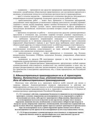 — задержание — применяется как средство прекращения правонарушения (например,
поведение, оскорбляющее общественную нравственность) для доставления нарушителя в
милицию, установления личности и составления протокола (акта) о правонарушении;
— арест и изъятие имущества — применяются в отношении предметов, находящихся в
неправомерном владении (например, незаконных средств охоты, рыбной ловли);
— приостановление работ — может быть применено в отношении предприятий,
допускающих такие нарушения установленного порядка деятельности, которые угрожают
здоровью и жизни людей (например, правил техники безопасности, противопожарных и
санитарных норм). Особым случаем такого приостановления является прекращение
эксплуатации автомобилей, техническое состояние которых создает угрозу безопасности
движения;
— временное отстранение от работы — используется как средство административного
пресечения в отношении лиц, состояние здоровья которых угрожает окружающим, а
также в отношении водителей средств транспорта, находящихся в состоянии опьянения;
— требование прекратить неправомерное поведение — может применяться
управомоченными на то органами управления в случае обнаружения такого поведения
(нарушений общественного порядка и др.) Такого рода требование носит юридически
обязательный характер, его невыполнение влечет за собой надлежащую ответственность;
— ликвидация результатов неправомерных действий — является средством
восстановления положения, существовавшего до таких действий. Примером может
служить снос самовольно возведенных строений;
— принудительное лечение — может применяться в отношении лиц, больных
венерическими болезнями, СПИДом, психически больных, совершивших общественно
опасные деяния;
— выдворение за пределы РФ иностранных граждан и лиц без гражданства за
совершение административных правонарушений.
Кодексом РФ об административных правонарушениях предусмотрен особый порядок
административной ответственности должностных лиц, военнослужащих и иных лиц, на
которых распространяется действие дисциплинарных уставов, иностранных граждан, лиц
без гражданства и иностранных юридических лиц, а также юридических лиц Российской
Федерации.
3. Административные правонарушения на ж.-д. транспорте.
Органы, должностные лица, уполномоченные рассматривать
дела об административных правонарушениях
Поскольку зона действия ж.-д. транспорта является особо опасной для жизни и
здоровья граждан, Административным кодексом определяются те действия как
правонарушения, которые могут повлечь за собой непоправимые серьезные последствия.
Административные правонарушения на ж.-д. транспорте изложены в гл. 11 Кодекса об
административных правонарушениях Российской Федерации.
Ст. 11.1 указывает действия, угрожающие безопасности движения на железнодорожном
транспорте, а именно: повреждение железнодорожного пути, сооружений и устройств
сигнализации или связи, либо другого транспортного оборудования, сбрасывание на
железнодорожные пути или оставление на них предметов, которые могут вызвать
нарушение движения поездов; несоблюдение установленных габаритов при погрузке и
выгрузке грузов; повреждение защитных лесонасаждений, снегозащитных ограждений или
других путевых объектов; нарушение правил проезда гужевым транспортом и прогона скота
через железнодорожные пути, а равно нарушение правил выпаса скота вблизи
железнодорожных путей; проход по железнодорожным путям в неустановленных местах.
Ст. 11.14 предусматривает административную ответственность за нарушение правил
перевозки опасных веществ, крупногабаритных или тяжеловесных грузов на
железнодорожном транспорте.
 