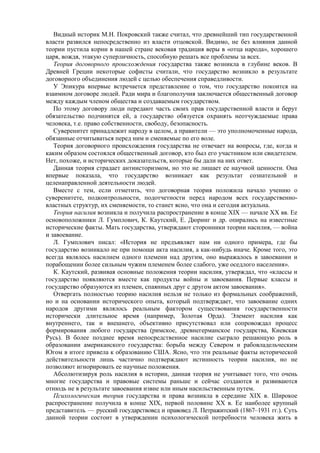 Видный историк М.Н. Покровский также считал, что древнейший тип государственной
власти развился непосредственно из власти отцовской. Видимо, не без влияния данной
теории пустила корни в нашей стране вековая традиция веры в «отца народа», хорошего
царя, вождя, этакую суперличность, способную решать все проблемы за всех.
Теория договорного происхождения государства также возникла в глубине веков. В
Древней Греции некоторые софисты считали, что государство возникло в результате
договорного объединения людей с целью обеспечения справедливости.
У Эпикура впервые встречается представление о том, что государство покоится на
взаимном договоре людей. Ради мира и благополучия заключается общественный договор
между каждым членом общества и создаваемым государством.
По этому договору люди передают часть своих прав государственной власти и берут
обязательство подчинятся ей, а государство обязуется охранять неотчуждаемые права
человека, т.е. право собственности, свободу, безопасность.
Суверенитет принадлежит народу в целом, а правители — это уполномоченные народа,
обязанные отчитываться перед ним и сменяемые по его воле.
Теория договорного происхождения государства не отвечает на вопросы, где, когда и
каким образом состоялся общественный договор, кто был его участником или свидетелем.
Нет, похоже, и исторических доказательств, которые бы дали на них ответ.
Данная теория страдает антиисторизмом, но это не лишает ее научной ценности. Она
впервые показала, что государство возникает как результат сознательной и
целенаправленной деятельности людей.
Вместе с тем, если отметить, что договорная теория положила начало учению о
суверенитете, подконтрольности, подотчетности перед народом всех государственно-
властных структур, их сменяемости, то станет ясно, что она и сегодня актуальна.
Теория насилия возникла и получила распространение в конце XIX — начале XX вв. Ее
основоположники Л. Гумплович, К. Каутский, Е. Дюринг и др. опирались на известные
исторические факты. Мать государства, утверждают сторонники теории насилия, — война
и завоевание.
Л. Гумплович писал: «История не предъявляет нам ни одного примера, где бы
государство возникало не при помощи акта насилия, а как-нибудь иначе. Кроме того, это
всегда являлось насилием одного племени над другим, оно выражалось в завоевании и
порабощении более сильным чужим племенем более слабого, уже оседлого населения».
К. Каутский, развивая основные положения теории насилия, утверждал, что «классы и
государство появляются вместе как продукты войны и завоевания. Первые классы и
государство образуются из племен, спаянных друг с другом актом завоевания».
Отвергать полностью теорию насилия нельзя не только из формальных соображений,
но и на основании исторического опыта, который подтверждает, что завоевание одних
народов другими являлось реальным фактором существования государственности
исторически длительное время (например, Золотая Орда). Элемент насилия как
внутреннего, так и внешнего, объективно присутствовал или сопровождал процесс
формирования любого государства (римское, древнегерманское государства, Киевская
Русь). В более позднее время непосредственное насилие сыграло решающую роль в
образовании американского государства: борьба между Севером и рабовладельческим
Югом в итоге привела к образованию США. Ясно, что эти реальные факты исторической
действительности лишь частично подтверждают истинность теории насилия, но не
позволяют игнорировать ее научные положения.
Абсолютизируя роль насилия в истории, данная теория не учитывает того, что очень
многие государства и правовые системы раньше и сейчас создаются и развиваются
отнюдь не в результате завоевания извне или иным насильственным путем.
Психологическая теория государства и права возникла в середине XIX в. Широкое
распространение получила в конце XIX, первой половине XX в. Ее наиболее крупный
представитель — русский государствовед и правовед Л. Петражитский (1867–1931 гг.). Суть
данной теории состоит в утверждении психологической потребности человека жить в
 