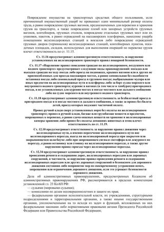 Повреждение имущества на транспортных средствах общего пользования, если
причиненный имущественный ущерб не превышает один минимальный размер оплаты
труда, а равно повреждение грузовых вагонов, предназначенных для перевозки и хранения
грузов на транспорте, а также повреждение пломб или запорных устройств грузовых
вагонов, контейнеров, грузовых отсеков, повреждение отдельных грузовых мест или их
упаковки, пакетов, а равно ограждений на пассажирских платформах, нанесение ущерба
помещениям железнодорожных станций и вокзалов либо повреждение ограждений
грузовых дворов (терминалов) железнодорожных станций, контейнерных пунктов, поса-
дочных площадок, складов, используемых для выполнения операций по перевозке грузов
влечет ответственность по ст. 11.15.
Ст. 11.16 предусматривает административную ответственность за нарушение
установленных на железнодорожном транспорте правил пожарной безопасности.
Ст. 11.17 «Нарушение правил поведения граждан на железнодорожном, воздушном или
водном транспорте» предусматривает следующие виды правонарушений: посадка или
высадка граждан на ходу поезда либо проезд на подножках, крышах вагонов или в других не
приспособленных для проезда пассажиров местах, а равно самовольная без надобности
остановка поезда либо самовольный проезд в грузовом поезде; выбрасывание мусора или
иных предметов на железнодорожные пути и платформы либо за борт судна морского или
внутреннего водного транспорта; курение в вагонах (в том числе в тамбурах) пригородного
поезда, в не установленных для курения местах в поезде местного или дальнего сообщения
либо на судне морского или внутреннего водного транспорта.
Ст. 11.18 предусматривает административную ответственность за безбилетный проезд в
пригородном поезде и в поезде местного и дальнего сообщения, а также за провоз без билета
детей, проезд которых подлежит частичной оплате.
Провоз ручной клади сверх установленных норм без оплаты на железнодорожном
транспорте; провоз в ручной клади, багаже или грузобагаже веществ и предметов,
запрещенных к перевозке, а равно сдача опасных веществ на хранение в железнодорожные
камеры хранения либо провоз без оплаты домашних животных и птиц влечет
ответственность по ст. 11.19.
Ст. 12.10 предусматривает ответственность за нарушение правил движения через
железнодорожные пути, а именно пересечение железнодорожного пути вне
железнодорожного переезда, выезд на железнодорожный переезд при закрытом или
закрывающемся шлагбауме либо при запрещающем сигнале светофора или дежурного по
переезду, а равно остановку или стоянку на железнодорожном переезде, а также другие
нарушения правил проезда через железнодорожные переезды.
Ст. 12.34 предусматривает административную ответственность за нарушение правил
проведения ремонта и содержания дорог, железнодорожных переездов или дорожных
сооружений, в частности, за нарушение правил проведения ремонта и содержания
железнодорожных переездов или других дорожных сооружений в безопасном для дорожного
движения состоянии либо непринятие мер по своевременному устранению помех,
запрещению или ограничению дорожного движения, если это угрожает безопасности
дорожного движения.
Дела об административных правонарушениях, предусмотренных Кодексом об
административных правонарушениях РФ, рассматриваются в пределах компетенции
установленной гл. 23 КоАП РФ:
— судьями (мировыми судьями);
— комиссиями по делам несовершеннолетних и защите их прав;
— федеральными органами исполнительной власти, их учреждениями, структурными
подразделениями и территориальными органами, а также иными государственными
органами, уполномоченными на то исходя из задач и функций, возложенных на них
федеральными законами либо нормативными правовыми актами Президента Российской
Федерации или Правительства Российской Федерации;
 