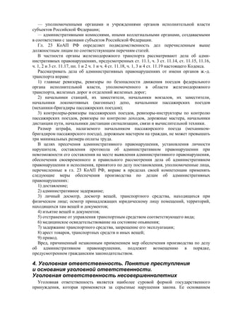 — уполномоченными органами и учреждениями органов исполнительной власти
субъектов Российской Федерации;
— административными комиссиями, иными коллегиальными органами, создаваемыми
в соответствии с законами субъектов Российской Федерации.
Гл. 23 КоАП РФ определяет подведомственность дел перечисленным выше
должностным лицам по соответствующим перечням статей.
В частности органы железнодорожного транспорта рассматривают дела об адми-
нистративных правонарушениях, предусмотренных ст. 11.1, ч. 3 ст. 11.14, ст. 11.15, 11.16,
ч. 1, 2 и 3 ст. 11.17, пп. 1 и 2 ч. 1 и ч. 4 ст. 11.18, ч. 1, 3 и 4 ст. 11.19 настоящего Кодекса.
Рассматривать дела об административных правонарушениях от имени органов ж.-д.
транспорта вправе:
1) главные ревизоры, ревизоры по безопасности движения поездов федерального
органа исполнительной власти, уполномоченного в области железнодорожного
транспорта, железных дорог и отделений железных дорог;
2) начальники станций, их заместители, начальники вокзалов, их заместители,
начальники локомотивных (вагонных) депо, начальники пассажирских поездов
(механики-бригадиры пассажирских поездов);
3) контролеры-ревизоры пассажирских поездов, ревизоры-инструкторы по контролю
пассажирских поездов, ревизоры по контролю доходов, дорожные мастера, начальники
дистанции пути, начальники дистанции сигнализации, связи и вычислительной техники.
Размер штрафа, налагаемого начальником пассажирского поезда (механиком-
бригадиром пассажирского поезда), дорожным мастером на граждан, не может превышать
три минимальных размера оплаты труда.
В целях пресечения административного правонарушения, установления личности
нарушителя, составления протокола об административном правонарушении при
невозможности его составления на месте выявления административного правонарушения,
обеспечения своевременного и правильного рассмотрения дела об административном
правонарушении и исполнения, принятого по делу постановления, уполномоченные лица,
перечисленные в гл. 23 КоАП РФ, вправе в пределах своей компетенции применять
следующие меры обеспечения производства по делам об административных
правонарушениях:
1) доставление;
2) административное задержание;
3) личный досмотр, досмотр вещей, транспортного средства, находящихся при
физическом лице; осмотр принадлежащих юридическому лицу помещений, территорий,
находящихся там вещей и документов;
4) изъятие вещей и документов;
5) отстранение от управления транспортным средством соответствующего вида;
6) медицинское освидетельствование на состояние опьянения;
7) задержание транспортного средства, запрещение его эксплуатации;
8) арест товаров, транспортных средств и иных вещей;
9) привод.
Вред, причиненный незаконным применением мер обеспечения производства по делу
об административном правонарушении, подлежит возмещению в порядке,
предусмотренном гражданским законодательством.
4. Уголовная ответственность. Понятие преступления
и основания уголовной ответственности.
Уголовная ответственность несовершеннолетних
Уголовная ответственность является наиболее суровой формой государственного
принуждения, которая применяется за серьезные нарушения закона. Ее основанием
 