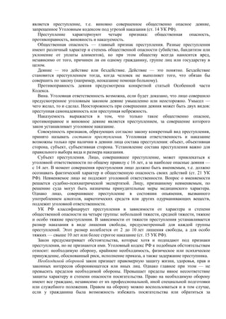 является преступление, т.е. виновно совершенное общественно опасное деяние,
запрещенное Уголовным кодексом под угрозой наказания (ст. 14 УК РФ).
Преступление характеризуют четыре признака: общественная опасность,
противоправность, виновность и наказуемость.
Общественная опасность — главный признак преступления. Разные преступления
имеют различный характер и степень общественной опасности (убийство, бандитизм или
уклонение от уплаты алиментов), но при этом обществу всегда наносится вред,
независимо от того, причинен ли он одному гражданину, группе лиц или государству в
целом.
Деяние — это действие или бездействие. Действие — это понятно. Бездействие
становится преступлением тогда, когда человек не выполняет того, что обязан бы
совершить по закону (например, неоказание помощи больному).
Противоправность деяния предусмотрена конкретной статьей Особенной части
Кодекса.
Вина. Уголовная ответственность возможна, если будет доказано, что лицо совершило
предусмотренное уголовным законом деяние умышленно или неосторожно. Умысел —
чего желал, то и сделал. Неосторожность при совершении деяния может быть двух видов:
преступная самонадеянность или преступная небрежность.
Наказуемость выражается в том, что только такое общественно опасное,
противоправное и виновное деяние является преступлением, за совершение которого
закон устанавливает уголовное наказание.
Совокупность признаков, образующих согласно закону конкретный вид преступления,
принято называть составом преступления. Уголовная ответственность и наказание
возможны только при наличии в деянии лица состава преступления: объект, объективная
сторона, субъект, субъективная сторона. Установление состава преступления важно для
правильного выбора вида и размера наказания.
Субъект преступления. Лицо, совершившее преступление, может привлекаться к
уголовной ответственности по общему правилу с 16 лет, а за наиболее опасные деяния —
с 14 лет. В момент совершения преступления лицо должно быть вменяемым, т.е. должно
осознавать фактический характер и общественную опасность своих действий (ст. 21 УК
РФ). Невменяемое лицо не подлежит уголовной ответственности. Вопрос о вменяемости
решается судебно-психиатрической экспертизой. Лицу, признанному невменяемым, по
решению суда могут быть назначены принудительные меры медицинского характера.
Однако лицо, совершившее преступление в состоянии опьянения, вызванного
употреблением алкоголя, наркотических средств или других одурманивающих веществ,
подлежит уголовной ответственности.
УК РФ классифицирует преступления в зависимости от характера и степени
общественной опасности на четыре группы: небольшой тяжести, средней тяжести, тяжкие
и особо тяжкие преступления. В зависимости от тяжести преступления устанавливается
размер наказания в виде лишения свободы, предусмотренный для каждой группы
преступлений. Этот размер колеблется от 2 до 10 лет лишения свободы, а для особо
тяжких — свыше 10 лет или более строгое наказание (ст. 15 УК РФ).
Закон предусматривает обстоятельства, которые хотя и подпадают под признаки
преступления, но не признаются ими. Уголовный кодекс РФ к подобным обстоятельствам
относит: необходимую оборону, крайнюю необходимость, физическое или психическое
принуждение, обоснованный риск, исполнение приказа, а также задержание преступника.
Необходимой обороной закон признает правомерную защиту жизни, здоровья, прав и
законных интересов обороняющегося или иных лиц. Однако главное при этом — не
превысить пределов необходимой обороны. Превышает пределы явное несоответствие
защиты характеру и степени опасности посягательства. Право на необходимую оборону
имеют все граждане, независимо от их профессиональной, иной специальной подготовки
или служебного положения. Правом на оборону можно воспользоваться и в том случае,
если у гражданина была возможность избежать посягательства или обратиться за
 