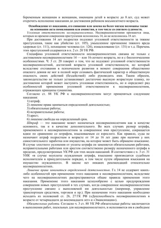 беременным женщинам и женщинам, имеющим детей в возрасте до 8 лет, суд может
отсрочить исполнение наказания до достижения ребенком восьмилетнего возраста.
Освобождение от наказания, его снижение или замена на более мягкое возможны также
на основании акта помилования или амнистии, в том числе со снятием судимости.
Уголовная ответственность несовершеннолетних. Несовершеннолетними признаются лица,
которым ко времени совершения преступления исполнилось 14, но не исполнилось 18 лет.
При достижении 14 лет подростки подлежат уголовной ответственности за тяжкие
преступления, такие как убийство (ст. 105), умышленное причинение тяжкого вреда
здоровью (ст. 111), похищение человека (ст. 126), изнасилование (ст. 131) и т.д. Перечень
этих преступлений содержится в п. 2 ст. 20 УК РФ.
Специфика уголовной ответственности несовершеннолетних связана не только с
достижением несовершеннолетним 14 — или 16-летнего возраста, но и с биологическими
особенностями. Ч. 3 ст. 20 говорит о том, что не подлежит уголовной ответственности
несовершеннолетний, достигший возраста уголовной ответственности, но который
вследствие отставания в психическом развитии в момент совершения общественно
опасного деяния не мог в полной мере сознавать фактический характер и общественную
опасность своих действий (бездействий) либо руководить ими. Таким образом,
законодательство не только устанавливает достаточно высокую возрастную планку, по
достижении которой может наступить уголовная ответственность, но и определяет ряд
особенностей применения уголовной ответственности к несовершеннолетним,
отражающих принципы гуманизма.
Согласно ст. 88 УК РФ к несовершеннолетним могут применяться следующие
наказания:
1) штраф;
2) лишение права заниматься определенной деятельностью;
3) обязательные работы;
4) исправительные работы;
5) арест;
6) лишение свободы на определенный срок.
Штраф — это наказание может назначаться несовершеннолетним как в качестве
основного, так и в качестве дополнительного. Во всех случаях размер штрафа,
применяемого к несовершеннолетним за совершенное ими преступление, сокращается
вдвое по сравнению со штрафом, взыскиваемым со взрослого. Как правило, суды не
назначают штраф подросткам в возрасте от 14 до 16 лет даже при наличии у них
самостоятельного заработка или имущества, на которое может быть обращено взыскание.
В случае злостного уклонения от уплаты штрафа он заменяется обязательными работами,
исправительными работами или арестом соответственно размеру назначенного штрафа в
пределах, предусмотренных УК РФ для этих видов наказаний. В соответствии с п. 3 ст. 31
УИК «в случае неуплаты осужденным штрафа, взыскание производится судебным
исполнителем в принудительном порядке, в том числе путем обращения взыскания на
имущество осужденного». В законе нет никаких рекомендаций относительно
несовершеннолетних.
Лишение права заниматься определенной деятельностью. Гл. 14 не содержит каких-
либо особенностей при применении этого наказания к несовершеннолетним, вследствие
чего на несовершеннолетних распространяются общие правила применения этого
наказания. Применение этого наказания целесообразно с целью предупреждения
совершения новых преступлений в тех случаях, когда совершенное несовершеннолетним
преступление связано с выполняемой им деятельностью (например, управление
транспортным средством, торговля и пр.). При назначении этого наказания необходимо
исходить из положений ст. 26, 27 ГК РФ («Дееспособность несовершеннолетних в
возрасте от четырнадцати до восемнадцати лет» и «Эмансипация»).
Обязательные работы. Согласно ч. 3 ст. 88 УК РФ обязательные работы заключаются
в выполнении работ, посильных для несовершеннолетнего, и исполняются им в свободное
 