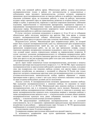 от учебы или основной работы время. Обязательные работы должны исполняться
несовершеннолетним только в районе его местожительства и осуществляться с
соблюдением норм трудового законодательства, согласно которому запрещается
применение труда несовершеннолетних на тяжелых работах и на работах с вредными или
опасными условиями труда, на подземных работах, а также на работах, выполнение
которых может причинить вред их нравственному развитию (в игорном бизнесе, ночных
кабаре и клубах, в производстве, перевозке и торговле спиртными напитками, табачными
изделиями, наркотическими и токсическими препаратами), запрещается переноска и
передвижение несовершеннолетними тяжестей, превышающих установленные для них
предельные нормы. Несовершеннолетних запрещается также привлекать к ночным и
сверхурочным работам и к работам в выходные дни.
В случае злостного уклонения осужденного в возрасте от 16 до 18 лет от отбывания
обязательных работ последнее заменяется ему арестом. При этом время, в течение
которого несовершеннолетний отбывал обязательные работы, учитывается при
определении срока ареста из расчета один день за восемь часов обязательных работ.
Исправительные работы. Максимальный срок исправительных работ, на который
может быть осужден несовершеннолетний, один год, минимальный срок исправительных
работ для несовершеннолетних такой же, как для взрослых — два месяца. При
применении исправительных работ, так же как при применении штрафа, следует
тщательно оценивать материальное положение осужденного, имея в виду, что ухудшение
этих условий может оказать отрицательное влияние на перевоспитание подростка. В
случае злостного уклонения несовершеннолетнего от отбывания исправительных работ
суд может заменить ему неотбытое наказание арестом или лишением свободы из расчета
один день ареста за два дня исправительных работ или один день лишения свободы за три
дня исправительных работ (ч. 3 ст. 50).
Арест. Арест может назначаться только несовершеннолетним, достигшим к моменту
вынесения приговора шестнадцатилетнего возраста (ч. 5 ст. 88 УК РФ). Арест назначается
несовершеннолетним за преступления небольшой и средней тяжести в случаях, если ранее
лицо уже подвергалось или лишению свободы условно, или другим мерам уголовно-
правового воздействия, не связанным с изоляцией от общества. В России еще только
предстоит построить специальные арестные дома для несовершеннолетних и установить в
уголовно-исполнительном законодательстве особые правила обращения с лицами,
приговорен-ными к аресту, в связи с чем суды смогут назначать наказание в виде ареста
по мере создания необходимых условий для его исполнения.
Лишение свободы. К несовершеннолетним возможно применение лишения свободы.
При осуждении несовершеннолетнего к лишению свободы это наказание не может
превышать 10 лет (ч. 6 ст. 88 УК). Минимальный срок лишения свободы в отношении
несовершеннолетних, как и в отношении взрослых, шесть месяцев. Наказание в виде
лишения свободы несовершеннолетние отбывают отдельно от взрослых в колониях двух
видов: несовершеннолетние мужского пола, осужденные впервые к лишению свободы, а
также несовершеннолетние женского пола — в воспитательных колониях общего режима;
несовершеннолетние мужского пола, ранее отбывавшие наказание в виде лишения
свободы, — в воспитательной колонии усиленного режима.
УК РФ предусматривает освобождение несовершеннолетних как от уголовной
ответственности, так и от наказания с применением принудительных мер воспитательного
воздействия (в даль-нейшем — принудительных мер). Согласно ст. 90 УК предпосылками
освобождения от уголовной ответственности являются:
1) недостижение лицом 18-летнего возраста;
2) совершение впервые преступления небольшой или средней тяжести;
3) возможность исправления лица путем применения принудительных мер
воспитательного воздействия.
 