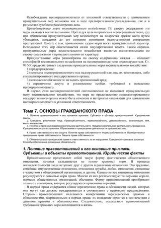 Освобождение несовершеннолетнего от уголовной ответственности с применением
принудительных мер возможно как в ходе предварительного расследования, так и в
результате судебного рассмотрения дела.
Принудительные меры воспитательного воздействия. По своему содержанию эти
меры являются воспитательными. Преследуя цель исправления несовершеннолетнего, суд
при применении принудительных мер воздействует на подростка прежде всего путем
убеждения, доведения до его сознания понимания недопустимости совершения
преступлений. Вместе с тем, применяемые судом меры носят принудительный характер.
Исполнение этих мер обеспечивается силой государственной власти. Таким образом,
принудительные меры воспитательного воздействия являются воспитательными по
своему содержанию и принудительными по характеру.
Принудительные меры разнообразны по своему содержанию, каждая — обладает
спецификой воспитательного воздействия на несовершеннолетнего правонарушителя. Ст.
90 УК предусматривает следующие принудительные меры воспитательного воздействия:
1) предупреждение;
2) передача несовершеннолетнего под надзор родителей или лиц, их заменяющих, либо
специализированного государственного органа;
3) возложение обязанности загладить причиненный вред;
4) ограничение досуга и установление особых требований к поведению
несовершеннолетнего.
В случае, если несовершеннолетний систематически не исполняет принудительную
меру воспитательного воздействия, эта мера по представлению специализированного
государственного органа может быть отменена и материалы направлены для привлечения
несовершеннолетнего к уголовной ответственности.
Тема 7. ОСНОВЫ ГРАЖДАНСКОГО ПРАВА
1. Понятие правоотношений и его основные признаки. Субъекты и объекты правоотношений. Юридические
факты.
2. Граждане, физические лица. Правосубъектность, правоспособность, дееспособность, эмансипация, имя,
место жительства.
3. Понятие и признаки предпринимательской деятельности. Предпринимательская деятельность гражданина.
Юридические лица и их признаки. Образование и прекращение деятельности юридических лиц.
4. Право собственности и его защита. Понятие права собственности. Формы собственности. Приобретение и
прекращение права собственности. Защита права собственности.
5. Обязательства в гражданском праве и ответственность за их нарушение. Гражданско-правовые договоры.
Способы обеспечения договорных обязательств.
1. Понятие правоотношений и его основные признаки.
Субъекты и объекты правоотношений. Юридические факты
Правоотношение представляет собой такую форму фактического общественного
отношения, которая складывается на основе правовых норм. В процессе
жизнедеятельности люди вступают друг с другом в различные отношения. Это трудовые,
семейные, имущественные отношения, отношения дружбы, любви, отношения, связанные
с членством в общественной организации, и другие. Однако не все жизненные отношения
регулируются с помощью норм права. Многие из них регламентируются нормами морали,
нормами общественных организаций, обычаями. Форму правоотношений приобретают
только те отношения, которые регулируются правовыми нормами.
В нормах права содержатся общие юридические права и обязанности людей, которых
они могут или должны придерживаться в соответствии с правовыми предписаниями.
Стороны правоотношений наделяются конкретными юридическими правами и
обязанностями, закрепленными в нормах права: их поведение строится в соответствии с
данными правами и обязанностями. Следовательно, посредством правоотношений
требования правовых норм воплощаются в жизнь.
 