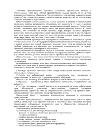Участники правоотношений наделяются взаимными юридическими правами и
обязанностями. Если один субъект правоотношения наделен правом, то на другого
возлагается юридическая обязанность. Так, по договору купли-продажи покупатель имеет
право требовать от продавца вещь надлежащего качества, а продавец обязан в соответствии
с законом выполнить его требования.
Правоотношения имеют сознательно-волевой характер. В отличие от экономических
отношений, которые складываются объективно, вне зависимости от воли отдельного
индивида, правоотношения всегда носят индивидуально-волевой характер. Сознательно-
волевое содержание правоотношений имеет два взаимосвязанных аспекта. С одной
стороны, они возникают на основе правовых норм, которые являются продуктом
сознательно-волевой деятельности людей (правотворческих органов). С другой стороны,
участники правоотношений реализуют предусмотренные нормами права и обязанности
также посредством своих волевых, сознательных действий.
Правоотношения гарантируются государством и охраняются в необходимых случаях
его принудительной силой. Государство создает необходимые экономические, социальные
и другие условия для полной реализации правовых норм. Если же нарушается мера
свободы правомочных или обязанных лиц, вступивших в правоотношение, государство
принимает принудительные меры к ее обеспечению.
Правоотношения классифицируются по разным основаниям. Чаще всего они различаются по
отраслям права. По этому основанию выделяются государственно-правовые, гражданско-право-
вые, семейно-правовые, уголовно-правовые и другие отраслевые правоотношения.
Правоотношение — это такое общественное отношение, в котором стороны связаны
между собой взаимными юридическими правами и обязанностями, охраняемыми
государством.
Возникая на основе правовых норм, общественные отношения становятся особой формой
действий и поступков людей. Юридическая форма и фактическое содержание общественного
отношения — это цельное социальное явление.
Структура правового отношения имеет четыре необходимых элемента: субъекты,
объект, право и обязанность.
Субъекты или субъективный состав — совокупность лиц, участвующих в
правоотношении (не менее двух — управомоченный и обязанный).
Объект — то, по поводу чего возникает и осуществляется деятельность его субъектов.
Содержание — субъективные права, обязанности, полномочия, ответственность его
субъектов.
Структура содержания — способ взаимосвязи, возникающий на основе субъективных
прав, обязанностей, полномочий, ответственности. Структура содержания
правоотношения образует не связь ее содержательных элементов, а ту правовую связь,
которая возникает на их основе по поводу притязаний на что-то.
Юридический факт — основание возникновения, изменения и прекращения
правоотношения.
Субъекты правоотношений — индивидуальные или коллективные субъекты права,
которые используют свою правосубъектность в конкретном правоотношении, выступая
реализаторами субъективных юридических прав и обязанностей, полномочий и
юридической ответственности (рис. 5).
Виды субъектов правоотношений:
1) индивидуальные субъекты (физические лица):
— граждане, т.е. индивиды, обладающие гражданством данной страны;
— иностранные граждане;
— лица без гражданства (апатриды);
— лица с двойным гражданством (бипатриды);
2) коллективные субъекты (юридические лица):
— государственные органы, организации, учреждения, предприятия;
— органы местного самоуправления;
 