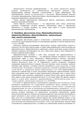 Неправомерные действия (правонарушения) — это такие юридические факты,
которые противоречат (не соответствуют) требованиям правовых норм.
Неправомерные действия нарушают установленный в стране правопорядок. Все
правонарушения делятся на преступления и проступки. Преступлениями являются
уголовные правонарушения. Проступки бывают дисциплинарными, административными,
гражданско-правовыми и процессуальными.
Такова краткая характеристика юридических фактов, являющихся необходимой
предпосылкой правоотношений.
Таким образом, правоотношение — это юридическая связь между субъектами,
основным содержанием которой являются субъективные права и юридические
обязанности и которая возникает на основе норм права в случае наступления
предусмотренных нормой фактов.
2. Граждане, физические лица. Правосубъектность,
правоспособность, дееспособность, эмансипация,
имя, место жительства
К гражданам (физическим лицам) в соответствии с гражданским законодательством
относятся не только граждане России, но и иностранные граждане, и лица без гражданства (п.
1 ч. 4 ст. 2 ГК РФ).
Поскольку правовое регулирование предполагает наличие определенных качеств у
субъектов той или иной отрасли права, в теории права выработалась такая категория как
правосубъектность. Правосубъектность определяет, какими качествами должны обладать
субъекты правового регулирования для того, чтобы иметь права и нести обязанности в
соответствующей отрасли права.
Правосубъектность включает в себя такие категории как правоспособность и
дееспособность. Правоспособность — это признанная законом способность лица иметь
гражданские права и нести обязанности. Правоспособность является категорией
абстрактной и неотчуждаемой, она возникает в момент рождения и прекращается со
смертью физического лица. Ст. 18 Гражданского кодекса специально посвящена
содержанию правоспособ-ности граждан. Она дает перечень только основных, наиболее
значимых прав граждан, к которым относятся возможность иметь имущество на праве
собственности; наследовать и завещать имущество; заниматься предпринимательской
и иной другой не запрещенной законом деятельностью и т.д. Хотя правоспособность
признается в равной мере за всеми участниками гражданских правоотношений, способ-
ность гражданина иметь права не равна фактическому обладанию ими, а значит объем
субъективных прав отдельного гражданина не равен объему прав другого физического
лица, равен только объем возможностей иметь те или иные права. По общему правилу
никто не может быть ограничен в правоспособности и дееспособности иначе, как в
случаях и порядке, установленных законом (п. 1 ст. 22 ГК РФ).
В отличие от правоспособности, дееспособность гражданина или способность своими
действиями приобретать или осуществлять гражданские права, создавать для себя
гражданские обязанности и исполнять их возникает в полном объеме с наступлением
совершеннолетия, то есть по достижении восемнадцатилетнего возраста (п. 1 ст. 21
ГК РФ). Связано это с тем, что реальное приобретение и осуществление гражданских прав
является волевым действием, что предполагает достижение определенного уровня
психологической зрелости. Помимо достижения возрастного ценза полная дееспособность
может возникнуть в двух случаях: при вступлении гражданина, не достигшего 18 лет в
брак, если ему в установленным законом порядке был снижен брачный возраст; и при
эмансипации. Эмансипация совершается по решению органа опеки и попечительства или
суда, если один или оба родителя не согласны с этим, и дает физическому лицу все права
и возможности совершеннолетнего. Условием для эмансипации является достижение 16-
 
