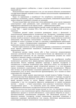 рамках организованного сообщества, а также в чувстве необходимости коллективного
взаимодействия.
Психологическая теория заключается в том, что она пытается объяснить возникновение
государственно-правовых явлений и власти особыми психологическими переживаниями и
потребностями людей.
Какие это переживания и потребности? Это потребность властвования у одних и
потребность подчинения у других, потребность послушания, повиновения определенным
лицам в обществе, потребность следовать их указаниям.
Расовая теория берет свое начало еще в эпоху рабовладения, когда в целях оправдания
существующего строя развивались идеи естественного деления населения в силу
прирожденных признаков на две породы людей — рабовладельцев и рабов.
Наибольшее развитие и распространение расовая теория государства и права получила
в конце XIX — первой половине XX в. Она легла в основу фашистской политики и
идеологии.
Содержание расовой теории составляли развиваемые тезисы о физической и
психологической неравноценности человеческих рас. Положения о решающем влиянии
расовых различий на историю, культуру, государственный и общественный строй, о
делении людей на высшую и низшую расы, среди которых первые являются создателями
цивилизации. Они призваны господствовать в обществе и государстве. Вторые — не
способны не только к созданию, но даже и к адаптации в сформированной цивилизации.
Их удел — слепое и беспрекословное повиновение. С помощью государства и права
высшие расы должны господствовать над низшими.
Расовая теория повлекла за собой чудовищную практику «узаконенного» уничтожения
целых народов, национальных меньшинств, непримиримо относившихся к фашизму
национальных слоев.
Исторически расовая теория изжила себя и была полностью дискредитирована
несколько десятилетий назад. Она не используется больше как официальная или даже
полуофициальная идеология. Но как «научная», академическая доктрина она «имеет
хождение» в западных странах и в настоящее время.
Органическая теория. Представления о государстве как своеобразном подобии
человеческого организма были сформулированы первоначально еще древнегреческими
мыслителями. Платон, например, сравнивал структуру и функции государства со
способностью и сторонами человеческой души. Аристотель считал, что государство во
многих отношениях напоминает живой человеческий организм и на этом основании
отрицал возможность существования человека как существа изолированного. Образно
свои взгляды он аргументировал следующим сравнением: как руки и ноги, отнятые от
человеческого тела, не могут самостоятельно функционировать, так и человек не может
существовать без государства.
Органическая теория, видным представителем которой является Герберт Спенсер, в
окончательном виде была сформулирована в XIX в. По мнению Г. Спенсера, государство
есть некий общественный организм, состоящий из отдельных людей, подобно тому как
живой организм состоит из клеток. Важной стороной данной теории является
утверждение о том, что государство образуется одновременно со своими составными
частями — людьми — и будет существовать, пока существует человеческое общество.
Государственная власть — это господство целого над своими составными частями,
выражающееся в обеспечении государством благополучия своего народа.
Материалистическая (классовая) теория исходит из того, что государство возникло,
прежде всего, в силу экономических причин: общественного разделения труда, появления
прибавочного продукта и частной собственности, а затем раскола общества на классы с
противоположными экономическими интересами. Как объективный результат этих
процессов возникает государство, которое специальными средствами подавления и
управления сдерживает противоборство этих классов, обеспечивая преимущественно
удовлетворение интересов экономически господствующего класса.
 