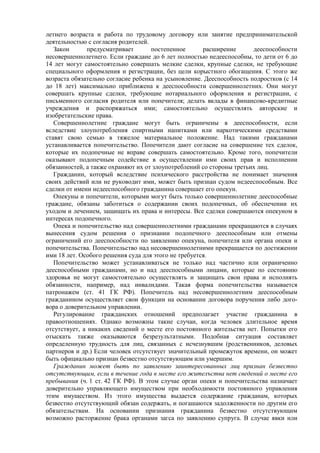 летнего возраста и работа по трудовому договору или занятие предпринимательской
деятельностью с согласия родителей.
Закон предусматривает постепенное расширение дееспособности
несовершеннолетнего. Если граждане до 6 лет полностью недееспособны, то дети от 6 до
14 лет могут самостоятельно совершать мелкие сделки, крупные сделки, не требующие
специального оформления и регистрации, без цели корыстного обогащения. С этого же
возраста обязательно согласие ребенка на усыновление. Дееспособность подростков (с 14
до 18 лет) максимально приближена к дееспособности совершеннолетних. Они могут
совершать крупные сделки, требующие нотариального оформления и регистрации, с
письменного согласия родителя или попечителя; делать вклады в финансово-кредитные
учреждения и распоряжаться ими; самостоятельно осуществлять авторские и
изобретательские права.
Совершеннолетние граждане могут быть ограничены в дееспособности, если
вследствие злоупотребления спиртными напитками или наркотическими средствами
ставят свою семью в тяжелое материальное положение. Над такими гражданами
устанавливается попечительство. Попечители дают согласие на совершение тех сделок,
которые их подопечные не вправе совершать самостоятельно. Кроме того, попечители
оказывают подопечным содействие в осуществлении ими своих прав и исполнении
обязанностей, а также охраняют их от злоупотреблений со стороны третьих лиц.
Гражданин, который вследствие психического расстройства не понимает значения
своих действий или не руководит ими, может быть признан судом недееспособным. Все
сделки от имени недееспособного гражданина совершает его опекун.
Опекуны и попечители, которыми могут быть только совершеннолетние дееспособные
граждане, обязаны заботиться о содержании своих подопечных, об обеспечении их
уходом и лечением, защищать их права и интересы. Все сделки совершаются опекуном в
интересах подопечного.
Опека и попечительство над совершеннолетними гражданами прекращаются в случаях
вынесения судом решения о признании подопечного дееспособным или отмены
ограничений его дееспособности по заявлению опекуна, попечителя или органа опеки и
попечительства. Попечительство над несовершеннолетними прекращается по достижении
ими 18 лет. Особого решения суда для этого не требуется.
Попечительство может устанавливаться не только над частично или ограниченно
дееспособными гражданами, но и над дееспособными лицами, которые по состоянию
здоровья не могут самостоятельно осуществлять и защищать свои права и исполнять
обязанности, например, над инвалидами. Такая форма попечительства называется
патронажем (ст. 41 ГК РФ). Попечитель над несовершеннолетним дееспособным
гражданином осуществляет свои функции на основании договора поручения либо дого-
вора о доверительном управлении.
Регулирование гражданских отношений предполагает участие гражданина в
правоотношениях. Однако возможны такие случаи, когда человек длительное время
отсутствует, а никаких сведений о месте его постоянного жительства нет. Попытки его
отыскать также оказываются безрезультатными. Подобная ситуация составляет
определенную трудность для лиц, связанных с исчезнувшим (родственников, деловых
партнеров и др.) Если человек отсутствует значительный промежуток времени, он может
быть официально признан безвестно отсутствующим или умершим.
Гражданин может быть по заявлению заинтересованных лиц признан безвестно
отсутствующим, если в течение года в месте его жителъства нет сведений о месте его
пребывания (ч. 1 ст. 42 ГК РФ). В этом случае орган опеки и попечительства назначает
доверительно управляющего имуществом при необходимости постоянного управления
этим имуществом. Из этого имущества выдается содержание гражданам, которых
безвестно отсутствующий обязан содержать, и погашаются задолженности по другим его
обязательствам. На основании признания гражданина безвестно отсутствующим
возможно расторжение брака органами загса по заявлению супруга. В случае явки или
 