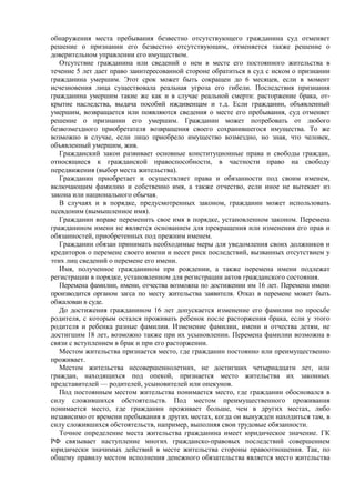 обнаружения места пребывания безвестно отсутствующего гражданина суд отменяет
решение о признании его безвестно отсутствующим, отменяется также решение о
доверительном управлении его имуществом.
Отсутствие гражданина или сведений о нем в месте его постоянного жительства в
течение 5 лет дает право заинтересованной стороне обратиться в суд с иском о признании
гражданина умершим. Этот срок может быть сокращен до 6 месяцев, если в момент
исчезновения лица существовала реальная угроза его гибели. Последствия признания
гражданина умершим такие же как и в случае реальной смерти: расторжение брака, от-
крытие наследства, выдача пособий иждивенцам и т.д. Если гражданин, объявленный
умершим, возвращается или появляются сведения о месте его пребывания, суд отменяет
решение о признании его умершим. Гражданин может потребовать от любого
безвозмездного приобретателя возвращения своего сохранившегося имущества. То же
возможно в случае, если лицо приобрело имущество возмездно, но зная, что человек,
объявленный умершим, жив.
Гражданский закон развивает основные конституционные права и свободы граждан,
относящиеся к гражданской правоспособности, в частности право на свободу
передвижения (выбор места жительства).
Гражданин приобретает и осуществляет права и обязанности под своим именем,
включающим фамилию и собственно имя, а также отчество, если иное не вытекает из
закона или национального обычая.
В случаях и в порядке, предусмотренных законом, гражданин может использовать
псевдоним (вымышленное имя).
Гражданин вправе переменить свое имя в порядке, установленном законом. Перемена
гражданином имени не является основанием для прекращения или изменения его прав и
обязанностей, приобретенных под прежним именем.
Гражданин обязан принимать необходимые меры для уведомления своих должников и
кредиторов о перемене своего имени и несет риск последствий, вызванных отсутствием у
этих лиц сведений о перемене его имени.
Имя, полученное гражданином при рождении, а также перемена имени подлежат
регистрации в порядке, установленном для регистрации актов гражданского состояния.
Перемена фамилии, имени, отчества возможна по достижении им 16 лет. Перемена имени
производится органом загса по месту жительства заявителя. Отказ в перемене может быть
обжалован в суде.
До достижения гражданином 16 лет допускается изменение его фамилии по просьбе
родителя, с которым остался проживать ребенок после расторжения брака, если у этого
родителя и ребенка разные фамилии. Изменение фамилии, имени и отчества детям, не
достигшим 18 лет, возможно также при их усыновлении. Перемена фамилии возможна в
связи с вступлением в брак и при его расторжении.
Местом жительства признается место, где гражданин постоянно или преимущественно
проживает.
Местом жительства несовершеннолетних, не достигших четырнадцати лет, или
граждан, находящихся под опекой, признается место жительства их законных
представителей — родителей, усыновителей или опекунов.
Под постоянным местом жительства понимается место, где гражданин обосновался в
силу сложившихся обстоятельств. Под местом преимущественного проживания
понимается место, где гражданин проживает больше, чем в других местах, либо
независимо от времени пребывания в других местах, когда он вынужден находиться там, в
силу сложившихся обстоятельств, например, выполняя свои трудовые обязанности.
Точное определение места жительства гражданина имеет юридическое значение. ГК
РФ связывает наступление многих гражданско-правовых последствий совершением
юридически значимых действий в месте жительства стороны правоотношения. Так, по
общему правилу местом исполнения денежного обязательства является место жительства
 