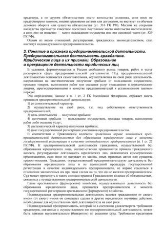 кредитора, а по другим обязательствам место жительства должника, если иное не
предусмотрено законом, иными правовыми актами или договором, не явствует из обычаев
делового оборота или существа обязательства (ст. 316 ГК РФ). Местом же открытия
наследства признается известное последнее постоянное место жительства наследодателя,
а если оно не известно — место нахождения имущества или его основной части (ст. 529
ГК РФ).
Одним из видов отношений, регулируемых гражданским законодательством, стал
институт индивидуального предпринимательства.
3. Понятие и признаки предпринимательской деятельности.
Предпринимательская деятельность гражданина.
Юридические лица и их признаки. Образование
и прекращение деятельности юридических лиц
В условиях формирующегося в России свободного рынка товаров, работ и услуг
расширяется сфера предпринимательской деятельности. Под предпринимательской
деятельностью понимается самостоятельная, осуществляемая на свой риск деятельность,
направленная на систематическое получение прибыли от пользования имуществом,
продажи товаров, выполнения работ или оказания услуг гражданами и юридическими
лицами, зарегистрированными в качестве предпринимателей в установленном законом
порядке.
Это определение, данное в п. 1 ст. 2 ГК Российской Федерации, отражает шесть
признаков предпринимательской деятельности:
1) ее самостоятельный характер;
2) осуществление на свой риск, т.е. под собственную ответственность
предпринимателей;
3) цель деятельности — получение прибыли;
4) источники прибыли — пользование имуществом, продажа товаров, выполнение
работ либо оказание услуг;
5) систематический характер получения прибыли;
6) факт государственной регистрации участников предпринимательства.
В соответствии с Гражданским кодексом гражданин вправе заниматься пред-
принимательской деятельностью без образования юридического лица с момента
государственной регистрации в качестве индивидуального предпринимателя (п. 1 ст. 23
ГК РФ). К предпринимательской деятельности гражданина, осуществляемой без
образования юридического лица, соответ-ственно применяются правила Гражданского
кодекса, регулирующие деятельность юридических лиц, являющихся коммерческими
организациями, если иное не вытекает из закона, иных правовых актов или существа
правоотношения. Гражданин, осуществляющий предпринимательскую деятельность без
образования юридического лица и не прошедший процедуру государственной
регистрации в качестве индивидуального предпринимателя, не вправе ссылаться в
отношении заключенных им при этом сделок на то, что он не являлся предпринимателем.
Суд может применить к таким сделкам правила Гражданского кодекса об обязательствах,
связанных с осуществлением предпринимательской деятельности.
Глава крестьянского (фермерского) хозяйства, осуществляющего деятельность без
образования юридического лица, признается предпринимателем с момента
государственной регистрации крестьянского (фермерского) хозяйства.
Индивидуальная предпринимательская деятельность ведется гражданином от своего
имени (от своего имени он совершает сделки и другие юридически значимые действия,
необходимые для осуществления этой деятельности) и на свой риск.
Индивидуальный предприниматель, который не в состоянии удовлетворить требования
кредиторов, связанные с осуществлением им предпринимательской деятельности, может
быть признан несостоятельным (банкротом) по решению суда. Требования кредиторов
 