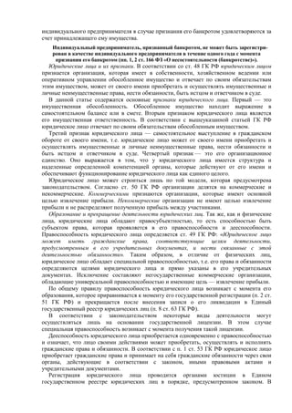 индивидуального предпринимателя в случае признания его банкротом удовлетворяются за
счет принадлежащего ему имущества.
Индивидуальный предприниматель, признанный банкротом, не может быть зарегистри-
рован в качестве индивидуального предпринимателя в течение одного года с момента
признания его банкротом (пп. 1, 2 ст. 166 ФЗ «О несостоятельности (банкротстве)»).
Юридические лица и их признаки. В соответствии со ст. 48 ГК РФ юридическим лицом
признается организация, которая имеет в собственности, хозяйственном ведении или
оперативном управлении обособленное имущество и отвечает по своим обязательствам
этим имуществом, может от своего имени приобретать и осуществлять имущественные и
личные неимущественные права, нести обязанности, быть истцом и ответчиком в суде.
В данной статье содержатся основные признаки юридического лица. Первый — это
имущественная обособленность. Обособленное имущество находит выражение в
самостоятельном балансе или в смете. Вторым признаком юридического лица является
его имущественная ответственность. В соответствии с вышеуказанной статьей ГК РФ
юридическое лицо отвечает по своим обязательствам обособленным имуществом.
Третий признак юридического лица — самостоятельное выступление в гражданском
обороте от своего имени, т.е. юридическое лицо может от своего имени приобретать и
осуществлять имущественные и личные неимущественные права, нести обязанности и
быть истцом и ответчиком в суде. Четвертый признак — это его организационное
единство. Оно выражается в том, что у юридического лица имеется структура и
наделенные определенной компетенцией органы, которые действуют от его имени и
обеспечивают функционирование юридического лица как единого целого.
Юридическое лицо может строиться лишь по той модели, которая предусмотрена
законодательством. Согласно ст. 50 ГК РФ организации делятся на коммерческие и
некоммерческие. Коммерческими признаются организации, которые имеют основной
целью извлечение прибыли. Некоммерческие организации не имеют целью извлечение
прибыли и не распределяют полученную прибыль между участниками.
Образование и прекращение деятельности юридических лиц. Так же, как и физические
лица, юридические лица обладают правосубъектностью, то есть способностью быть
субъектом права, которая проявляется в его правоспособности и дееспособности.
Правоспособность юридического лица определяется ст. 49 ГК РФ: «Юридическое лицо
может иметь гражданские права, соответствующие целям деятельности,
предусмотренным в его учредительных документах, и нести связанные с этой
деятельностью обязанности». Таким образом, в отличие от физических лиц,
юридическое лицо обладает специальной правоспособностью, т.е. его права и обязанности
определяются целями юридического лица и прямо указаны в его учредительных
документах. Исключение составляют негосударственные коммерческие организации,
обладающие универсальной правоспособностью и имеющие цель — извлечение прибыли.
По общему правилу правоспособность юридического лица возникает с момента его
образования, которое приравнивается к моменту его государственной регистрации (п. 2 ст.
51 ГК РФ) и прекращается после внесения записи о его ликвидации в Единый
государственный реестр юридических лиц (п. 8 ст. 63 ГК РФ).
В соответствии с законодательством некоторые виды деятельности могут
осуществляться лишь на основании государственной лицензии. В этом случае
специальная правоспособность возникает с момента получения такой лицензии.
Дееспособность юридического лица приобретается одновременно с правоспособностью
и означает, что лицо своими действиями может приобретать, осуществлять и исполнять
гражданские права и обязанности. В соответствии с п. 1 ст. 53 ГК РФ юридическое лицо
приобретает гражданские права и принимает на себя гражданские обязанности через свои
органы, действующие в соответствии с законом, иными правовыми актами и
учредительными документами.
Регистрация юридического лица проводится органами юстиции в Едином
государственном реестре юридических лиц в порядке, предусмотренном законом. В
 