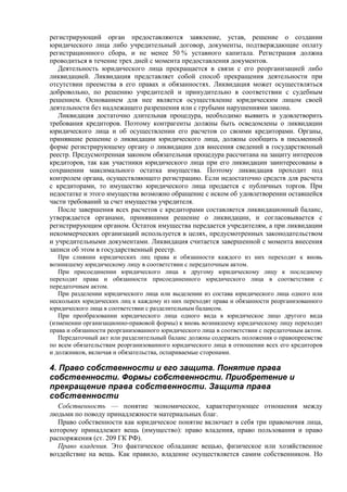 регистрирующий орган предоставляются заявление, устав, решение о создании
юридического лица либо учредительный договор, документы, подтверждающие оплату
регистрационного сбора, и не менее 50 % уставного капитала. Регистрация должна
проводиться в течение трех дней с момента предоставления документов.
Деятельность юридического лица прекращается в связи с его реорганизацией либо
ликвидацией. Ликвидация представляет собой способ прекращения деятельности при
отсутствии преемства в его правах и обязанностях. Ликвидация может осуществляться
добровольно, по решению учредителей и принудительно в соответствии с судебным
решением. Основанием для нее является осуществление юридическим лицом своей
деятельности без надлежащего разрешения или с грубыми нарушениями закона.
Ликвидация достаточно длительная процедура, необходимо выявить и удовлетворить
требования кредиторов. Поэтому контрагенты должны быть осведомлены о ликвидации
юридического лица и об осуществлении его расчетов со своими кредиторами. Органы,
принявшие решение о ликвидации юридического лица, должны сообщить в письменной
форме регистрирующему органу о ликвидации для внесения сведений в государственный
реестр. Предусмотренная законом обязательная процедура рассчитана на защиту интересов
кредиторов, так как участники юридического лица при его ликвидации заинтересованы в
сохранении максимального остатка имущества. Поэтому ликвидация проходит под
контролем органа, осуществляющего регистрацию. Если недостаточно средств для расчета
с кредиторами, то имущество юридического лица продается с публичных торгов. При
недостатке и этого имущества возможно обращение с иском об удовлетворении оставшейся
части требований за счет имущества учредителя.
После завершения всех расчетов с кредиторами составляется ликвидационный баланс,
утверждается органами, принявшими решение о ликвидации, и согласовывается с
регистрирующим органом. Остаток имущества передается учредителям, а при ликвидации
некоммерческих организаций используется в целях, предусмотренных законодательством
и учредительными документами. Ликвидация считается завершенной с момента внесения
записи об этом в государственный реестр.
При слиянии юридических лиц права и обязанности каждого из них переходят к вновь
возникшему юридическому лицу в соответствии с передаточным актом.
При присоединении юридического лица к другому юридическому лицу к последнему
переходят права и обязанности присоединенного юридического лица в соответствии с
передаточным актом.
При разделении юридического лица или выделении из состава юридического лица одного или
нескольких юридических лиц к каждому из них переходят права и обязанности реорганизованного
юридического лица в соответствии с разделительным балансом.
При преобразовании юридического лица одного вида в юридическое лицо другого вида
(изменении организационно-правовой формы) к вновь возникшему юридическому лицу переходят
права и обязанности реорганизованного юридического лица в соответствии с передаточным актом.
Передаточный акт или разделительный баланс должны содержать положения о правопреемстве
по всем обязательствам реорганизованного юридического лица в отношении всех его кредиторов
и должников, включая и обязательства, оспариваемые сторонами.
4. Право собственности и его защита. Понятие права
собственности. Формы собственности. Приобретение и
прекращение права собственности. Защита права
собственности
Собственность — понятие экономическое, характеризующее отношения между
людьми по поводу принадлежности материальных благ.
Право собственности как юридическое понятие включает в себя три правомочия лица,
которому принадлежит вещь (имущество): право владения, право пользования и право
распоряжения (ст. 209 ГК РФ).
Право владения. Это фактическое обладание вещью, физическое или хозяйственное
воздействие на вещь. Как правило, владение осуществляется самим собственником. Но
 