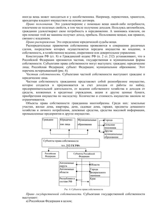 иногда вещь может находиться и у несобственника. Например, перевозчики, хранители,
арендаторы владеют имуществом на основе договора.
Право пользования. Это удовлетворение с помощью вещи какой-либо потребности,
извлечение ее полезных свойств, в том числе получение доходов. Пользуясь автомобилем,
гражданин удовлетворяет свою потребность в передвижении. А занимаясь извозом, он
при помощи этой же машины получает доход, прибыль. Пользование вещью, как правило,
связано с владением.
Право распоряжения. Это определение юридической судьбы вещи.
Распорядительные правомочия собственника проявляются в совершении различных
сделок, посредством которых осуществляется передача имущества во владение, в
собственность, в хозяйственное ведение, оперативное или доверительное управление.
Конституция РФ (ст. 8) и Гражданский кодекс РФ (п. 2 ст. 212) устанавливают, что в
Российской Федерации признаются частная, государственная и муниципальная формы
собственности. Субъектами права собственности могут выступать: граждане; юридические
лица; Российская Федерация; субъект Федерации; муниципальное образование. Этот
перечень исчерпывающий (рис. 6).
Частная собственность. Субъектами частной собственности выступают граждане и
юридические лица.
Частная собственность гражданина представляет собой разнообразное имущество,
которое создается и приумножается за счет доходов от работы по найму,
предпринимательской деятельности, от ведения собственного хозяйства и доходов от
средств, вложенных в кредитные учреждения, акции и другие ценные бумаги,
приобретения имущества по наследству. Количество и стоимость имущества законом не
ограничиваются.
Объекты права собственности гражданина многообразны. Среди них: земельные
участки, жилые дома, квартиры, дачи, садовые дома, гаражи, предметы домашнего
хозяйства и личного потребления, денежные средства, средства массовой информации,
промышленные предприятия и другое имущество.
Рис. 6. Субъекты права собственности
Право государственной собственности. Субъектами государственной собственности
выступают:
а) Российская Федерация в целом;
 