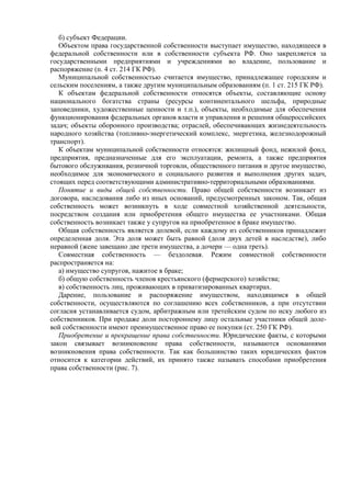 б) субъект Федерации.
Объектом права государственной собственности выступает имущество, находящееся в
федеральной собственности или в собственности субъекта РФ. Оно закрепляется за
государственными предприятиями и учреждениями во владение, пользование и
распоряжение (п. 4 ст. 214 ГК РФ).
Муниципальной собственностью считается имущество, принадлежащее городским и
сельским поселениям, а также другим муниципальным образованиям (п. 1 ст. 215 ГК РФ).
К объектам федеральной собственности относятся объекты, составляющие основу
национального богатства страны (ресурсы континентального шельфа, природные
заповедники, художественные ценности и т.п.), объекты, необходимые для обеспечения
функционирования федеральных органов власти и управления и решения общероссийских
задач; объекты оборонного производства; отраслей, обеспечивающих жизнедеятельность
народного хозяйства (топливно-энергетический комплекс, энергетика, железнодорожный
транспорт).
К объектам муниципальной собственности относятся: жилищный фонд, нежилой фонд,
предприятия, предназначенные для его эксплуатации, ремонта, а также предприятия
бытового обслуживания, розничной торговли, общественного питания и другое имущество,
необходимое для экономического и социального развития и выполнения других задач,
стоящих перед соответствующими административно-территориальными образованиями.
Понятие и виды общей собственности. Право общей собственности возникает из
договора, наследования либо из иных оснований, предусмотренных законом. Так, общая
собственность может возникнуть в ходе совместной хозяйственной деятельности,
посредством создания или приобретения общего имущества ее участниками. Общая
собственность возникает также у супругов на приобретенное в браке имущество.
Общая собственность является долевой, если каждому из собственников принадлежит
определенная доля. Эта доля может быть равной (доля двух детей в наследстве), либо
неравной (жене завещано две трети имущества, а дочери — одна треть).
Совместная собственность — бездолевая. Режим совместной собственности
распространяется на:
а) имущество супругов, нажитое в браке;
б) общую собственность членов крестьянского (фермерского) хозяйства;
в) собственность лиц, проживающих в приватизированных квартирах.
Дарение, пользование и распоряжение имуществом, находящимся в общей
собственности, осуществляются по соглашению всех собственников, а при отсутствии
согласия устанавливается судом, арбитражным или третейским судом по иску любого из
собственников. При продаже доли постороннему лицу остальные участники общей доле-
вой собственности имеют преимущественное право ее покупки (ст. 250 ГК РФ).
Приобретение и прекращение права собственности. Юридические факты, с которыми
закон связывает возникновение права собственности, называются основаниями
возникновения права собственности. Так как большинство таких юридических фактов
относится к категории действий, их принято также называть способами приобретения
права собственности (рис. 7).
 