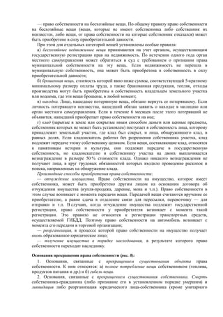 — право собственности на бесхозяйные вещи. По общему правилу право собственности
на бесхозяйные вещи (вещи, которые не имеют собственника либо собственник их
неизвестен, либо вещи, от права собственности на которые собственник отказался) может
быть приобретено в силу приобретательной давности.
При этом для отдельных категорий вещей установлены особые правила:
а) бесхозяйные недвижимые вещи принимаются на учет органом, осуществляющим
государственную регистрацию прав на недвижимость. По истечении одного года орган
местного самоуправления может обратиться в суд с требованием о признании права
муниципальной собственности на эту вещь. Если недвижимость не перешла в
муниципальную собственность, она может быть приобретена в собственность в силу
приобретательной давности;
б) брошенная вещь, стоимость которой явно ниже суммы, соответствующей 5-кратному
минимальному размеру оплаты труда, а также бракованная продукция, топляк, отходы
производства могут быть приобретены в собственность владельцем земельного участка
или водоема, где эти вещи брошены, в любой момент;
в) находка. Лицо, нашедшее потерянную вещь, обязано вернуть ее потерявшему. Если
личность потерявшего неизвестна, нашедший обязан заявить о находке в милицию или
орган местного самоуправления. Если в течение 6 месяцев после этого потерявший не
объявится, нашедший приобретает право собственности на нее;
г) клад (зарытые в земле или сокрытые иным способом деньги или ценные предметы,
собственник которых не может быть установлен) поступает в собственность лица, которому
принадлежит земельный участок, где клад был сокрыт, и лица, обнаружившего клад, в
равных долях. Если кладоискатель работал без разрешения собственника участка, клад
подлежит передаче этому собственнику целиком. Если вещи, составляющие клад, относятся
к памятникам истории и культуры, они подлежат передаче в государственную
собственность, но кладоискателю и собственнику участка на двоих выплачивается
вознаграждение в размере 50 % стоимости клада. Однако никакого вознаграждения не
получают лица, в круг трудовых обязанностей которых входило проведение раскопок и
поиска, направленных на обнаружение клада.
Производные способы приобретения права собственности:
— отчуждение имущества. Право собственности на имущество, которое имеет
собственника, может быть приобретено другим лицом на основании договора об
отчуждении имущества (купля-продажа, дарение, мена и т.п.). Право собственности в
этом случае возникает с момента передачи вещи. Передачей вещи считаются вручение ее
приобретателю, а равно сдача в отделение связи для пересылки, перевозчику — для
отправки и т.п. В случаях, когда отчуждение имущества подлежит государственной
регистрации, право собственности у приобретателя возникает с момента такой
регистрации. Это правило не относится к регистрации транспортных средств,
осуществляемой ГИБДД. Поэтому право собственности на автомобиль возникает с
момента его передачи в торговой организации;
— реорганизация, в процессе которой право собственности на имущество получает
вновь образованное юридическое лицо;
— получение имущества в порядке наследования, в результате которого право
собственности переходит наследнику.
Основания прекращения права собственности (рис. 8):
1. Основания, связанные с прекращением существования объекта права
собственности. К ним относятся: а) полное потребление вещи собственником (топлива,
продуктов питания и др.) и б) гибель вещи.
2. Основания, связанные с прекращением существования собственника. Смерть
собственника-гражданина (либо признание его в установленном порядке умершим) и
ликвидация либо реорганизация юридического лица-собственника (кроме унитарного
 