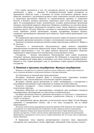 Суть теории заключается в том, что государство явилось на смену родоплеменной
организации, а право — обычаям. В материалистической теории государство не
навязывается обществу извне, а возникает на основе естественного развития самого
общества, связанного с разложением родового строя, появлением частной собственности
и социальным расслоением общества по имущественному признаку (с появлением
богатых и бедных), интересы различных социальных групп стали противоречить друг
другу. В складывающихся новых экономических условиях родоплеменная организация
оказалась неспособной управлять обществом. Появилась потребность во властном органе,
способном обеспечивать преимущество интересов одних членов общества в противовес
интересам других. Поэтому общество, состоящее из экономически неравных социальных
слоев, порождает особую организацию, которая, поддерживая интересы имущих,
сдерживает противоборство зависимой части общества. Такой особой организацией стало
государство.
По утверждению представителей материалистической теории оно является исторически
преходящим, временным явлением и отомрет с исчезновением классовых различий.
Основные положения материалистической теории представлены в работах К. Маркса и
Ф. Энгельса.
Классовость и экономическая обусловленность права является важнейшим
принципиальным положением марксистской теории. Основным содержанием этой теории
является представление о том, что право является продуктом классового общества;
выражением и закреплением воли экономически господствующего класса.
Государство — явление многогранное. Рассмотренные нами теории по-разному
объясняют причины происхождения государства. Их обобщение и осмысление в рамках
одной универсальной теории вряд ли возможно, хотя такие попытки и предпринимались.
Каждая из этих теорий раскрывает одну из возможных сторон процесса возникновения
государства.
2. Понятия и признаки государства. Функции государства
Вопросы о государстве, его понятии, сущности и роли в обществе с давних пор относятся к
числу основополагающих и остродискуссионных в государствоведении.
Это объясняется по меньшей мере тремя причинами.
Во-первых, названные вопросы прямо и непосредственно затрагивают интересы
различных слоев, классов общества, политических партий и движений.
Во-вторых, никакая другая организация не может конкурировать с государством в
многообразии выполняемых задач и функций, во влиянии на судьбы общества.
В-третьих, государство — очень сложная и внутренне противоречивая общественно-
политическая структура.
Рожденное обществом, его противоречиями, государство само неизбежно становится
противоречивым, противоречивы его деятельность и социальная роль.
Как форма организации общества, призванная обеспечивать его целостность и управляемость,
государство выполняет функции, обусловленные потребностями общества, а следовательно,
служит его интересам.
Еще древнеримский оратор, философ и политический деятель Марк Туллий Цицерон
спрашивал и одновременно отвечал: «Да и что такое государство, как не общий
правопорядок?».
Несколько иной позиции придерживался крупный правовед Н.М. Коркунов. Он утверждал, что
«государство есть общественный союз свободных людей с принудительно установленным
мирным порядком посредством предоставления исключительного права принуждения только
органам государства». Словом, многие ученые характеризовали государство как организацию
правопорядка, усматривали в том его суть и главное назначение. Но это только один из признаков
данного феномена.
В буржуазную эпоху широкое распространение получило такое определение
государства, как: совокупность людей, территории, занимаемой этими людьми, и власти.
 