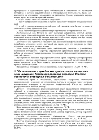 преимущества в осуществлении права собственности в зависимости от нахождения
имущества в частной, государственной и муниципальной собственности. Право соб-
ственности на имущество, находящееся на территории России, охраняется законом
независимо от местонахождения собственника.
Способы защиты права собственности следующие:
1) иск об истребовании имущества из чужого незаконного владения (виндикационный
иск);
2) иск об устранении всяких нарушений права собственности, хотя бы и не связанных с
лишением владения (негаторный иск);
3) иск о защите интересов собственника при прекращении его права законом РФ.
Виндикационный иск. Истцом по делу выступает собственник, который должен
доказать свое право собственности на данное имущество. Ответчиком по делу является
незаконный владелец вещи. Незаконное владение — обладание имуществом без какого-
либо правового основания либо по порочному основанию.
Негаторный иск. Негаторным называется иск, с помощью которого собственник может
потребовать устранения всяких нарушений его права, хотя эти нарушения не были
соединены с лишением владения вещью.
Закон имеет в виду нарушение права собственности, связанное с ограничением
пользования имуществом. Например, строительная организация ведет строительные
работы на земельном участке гражданина, сосед возвел забор, который затемняет окна в
доме собственника.
Негаторный иск возможен в предпринимательской сфере. Например, одно предприятие
препятствует другому в распоряжении и пользовании выкупленной частью здания. В этом
случае предметом иска будет служить понуждение предприятия к предоставлению
прохода в эту часть здания.
На негаторные иски сроки исковой давности не распространяются (ст. 208 ГК РФ).
5. Обязательства в гражданском праве и ответственность
за их нарушение. Гражданско-правовые договоры. Способы
обеспечения договорных обязательств
Гражданские права и обязанности, составляющие содержание гражданских
правоотношений, возникают из юридических фактов, с которыми закон связывает
возникновение, изменение и прекращение правоотношений. Среди них наиболее
распространенным является договор.
Договор — это соглашение двух или нескольких лиц об осуществлении определенных
действий и установлении взаимных прав и обязанностей, исполнение которых
обеспечивается мерами государственно-организационного принуждения.
Договор считается заключенным, когда между сторонами достигнуто соглашение по
всем существенным условиям. Существенными являются условия о предмете договора,
условия, которые признаны существенными законодательством или необходимы для
договора данного типа, а также те условия, относительно которых по заявлению одной из
сторон должно быть достигнуто соглашение (ст. 432 ГК РФ).
Виды договоров многообразны, их перечень закреплен в ГК РФ.
Договор купли-продажи, договор подряда, договор мены, договор дарения, договор
аренды (имущественный наем), договор займа, договор поручения, договор перевозки
грузов, договор перевозки пассажиров и др.
Способы обеспечения договорных обязательств. Кодекс предусматривает
недопустимость одностороннего отказа от исполнения обязательств (ст. 310 ГК РФ).
В случае невыполнения обязательств по договору закон предусматривает возможность
применения к виновной стороне принудительных мер. Среди них: неустойка, залог,
удержание имущества должника, поручительство, банковская гарантия, задаток (ст. 329
ГК РФ).
 