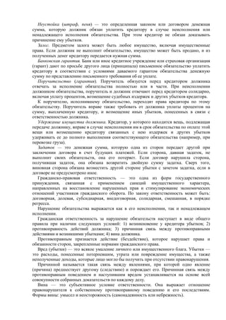 Неустойка (штраф, пеня) — это определенная законом или договором денежная
сумма, которую должник обязан уплатить кредитору в случае неисполнения или
ненадлежащего исполнения обязательства. При этом кредитор не обязан доказывать
причинение ему убытков.
Залог. Предметом залога может быть любое имущество, включая имущественные
права. Если должник не выполнит обязательство, имущество может быть продано, и из
полученных денег кредитору передается нужная сумма.
Банковская гарантия. Банк или иное кредитное учреждение или страховая организация
(гарант) дают по просьбе другого лица (принципала) письменное обязательство уплатить
кредитору в соответствии с условиями даваемого гарантом обязательства денежную
сумму по представлению письменного требования об ее уплате.
Поручительство (гарантия). Поручитель обязуется перед кредитором должника
отвечать за исполнение обязательства полностью или в части. При неисполнении
должником обязательства, поручитель и должник отвечают перед кредитором солидарно,
включая уплату процентов, возмещение судебных издержек и других убытков кредитора.
К поручителю, исполнившему обязательство, переходят права кредитора по этому
обязательству. Поручитель вправе также требовать от должника уплаты процентов на
сумму, выплаченную кредитору, и возмещение иных убытков, понесенных в связи с
ответственностью должника.
Удержание имущества должника. Кредитор, у которого находится вещь, подлежащая
передаче должнику, вправе в случае неисполнения им в срок обязательства по оплате этой
вещи или возмещению кредитору связанных с нею издержек и других убытков
удерживать ее до полного выполнения соответствующего обязательства (например, при
перевозке груза).
Задаток — это денежная сумма, которую одна из сторон передает другой при
заключении договора в счет будущих платежей. Если сторона, давшая задаток, не
выполнит своих обязательств, она его потеряет. Если договор нарушила сторона,
получившая задаток, она обязана возвратить двойную сумму задатка. Сверх того,
виновная сторона обязана возместить другой стороне убытки с зачетом задатка, если в
договоре не предусмотрено иное.
Гражданско-правовая ответственность — это одна из форм государственного
принуждения, связанная с применением санкций имущественного характера,
направленных на восстановление нарушенных прав и стимулирование экономических
отношений участников гражданского оборота. По закону ответственность может быть:
договорная, долевая, субсидиарная, внедоговорная, солидарная, смешанная, в порядке
регресса.
Нарушение обязательства выражается как в его неисполнении, так и ненадлежащем
исполнении.
Гражданская ответственность за нарушение обязательств наступает в виде общего
правила при наличии следующих условий: 1) возникновение у кредитора убытков; 2)
противоправность действий должника; 3) причинная связь между противоправными
действиями и возникшими убытками; 4) вина должника.
Противоправным признается действие (бездействие), которое нарушает права и
обязанности сторон, закрепленные нормами гражданского права.
Вред (убытки) — это всякое умаление личного или имущественного блага. Убытки —
это расходы, понесенные потерпевшим, утрата или повреждение имущества, а также
неполученные доходы, которые лицо могло бы получить при отсутствии правонарушения.
Причинной называется такая связь между явлениями, при которой одно явление
(причина) предшествует другому (следствию) и порождает его. Причинная связь между
противоправным поведением и наступившим вредом устанавливается на основе всей
совокупности собранных доказательств по каждому делу.
Вина — это субъективное условие ответственности. Она выражает отношение
правонарушителя к собственному противоправному поведению и его последствиям.
Формы вины: умысел и неосторожность (самонадеянность или небрежность).
 