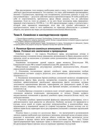 При рассмотрении этого вопроса необходимо иметь в виду, что в гражданском праве
действует презумпция виновности. Это означает, что лицо, действовавшее противоправно,
виновно. Следовательно, кредитору или потерпевшему достаточно доказать в суде, что
наступивший вред — результат действий данного причинителя вреда. И чтобы освободить
себя от ответственности, причинитель вреда обязан доказать, что он действовал
невиновно. Если он этого не докажет, то на него будут возложены меры гражданско-
правовой ответственности. ГК РФ (п. 1 ст. 401) предусматривает норму, в соответствии с
которой лицо признается невиновным, если при той степени заботливости и
осмотрительности, какая от него требовалась по характеру обязательства и условиям
оборота, оно приняло все меры для надлежащего исполнения обязательства.
Тема 8. Семейное и наследственное право
1. Понятие брачно-семейных отношений. Понятие брака. Условия его заключения и прекращения.
2. Права и обязанности супругов, родителей и детей. Личные и имущественные отношения супругов, родителей
и детей. Права и обязанности родителей и детей.
3. Основные понятия наследственного права. Наследование по закону. Наследование по завещанию. Охрана
интересов ребенка при разделе наследства. Правовые последствия принятия наследства.
1. Понятие брачно-семейных отношений. Понятие
брака. Условия его заключения и прекращения
Семейное право — это отрасль Российского права, регулирующая личные и
имущественные отношения между гражданами, возникающие из брака, рождения детей и
принятия детей на воспитание в условиях семьи (усыновление, приемная семья, опека,
попечительство).
Основными источниками данной отрасли права являются Конституция РФ,
Гражданский кодекс РФ и новый Семейный кодекс РФ, принятый в 1995 г.
Общественные отношения, регулируемые семейным законодательством, обладают
определенной спецификой:
1. Отношения, составляющие предмет семейного права, представлены особым
субъективным составом: супруги, родители, дети, усыновители, усыновленные, опекун,
попечитель и т.п.
2. Основанием возникновения брачно-семейных отношений являются специфические
юридические факты: брак, родство, материнство, отцовство, усыновление и т.п. В
семейных правоотношениях преобладают юридические факты состояния, которые
дополняются юридическими фактами, характерными для гражданского права. К ним
можно отнести, например, такие сделки, как брачный контракт, соглашение о размере
алиментов и др.
3. Семейно-брачные отношения в основном носят личный характер, а имущественные
отношения являются вторичными, производными от личных. Однако де-факто
имущественным отношениям в предмете семейного права отводится больше места, чем
неимущественным.
4. Участники семейных правоотношений формально юридически равноправны, хотя в
действительности такое равенство не абсолютно. Особенно наглядно это проявляется в
случаях, когда одной из сторон выступает нетрудоспособное и недееспособное лицо,
нуждающееся в повышенной защите со стороны государства. Именно поэтому для се-
мейного права более характерен метод регулирования отношений с помощью предписаний
и запретов.
Понятие брака и условия его заключения. Брак — это заключенный в установленном
законом порядке свободный союз мужчины и женщины, имеющий целью создание семьи,
рождение и воспитание детей, ведение общего хозяйства. Брак заключается путем
регистрации в органах записи актов гражданского состояния (далее — загс). Только
зарегистрированный брак порождает права и обязанности супругов. Венчание в церкви
без регистрации брака в органах загса не порождает правовых последствий.
 