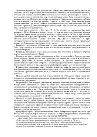 Желающие вступить в брак лично подают совместное заявление по месту жительства
одного из них или их родителей. Заключение брака производится по истечении месячного
срока со дня подачи заявления. При наличии уважительных причин (призыв жениха в
армию, длительная командировка и др.) месячный срок может быть сокращен или про-
длен еще на месяц. При наличии особых обстоятельств (беременности, рождении ребенка,
непосредственной угрозы жизни одной из сторон и т.п.) брак может быть заключен в день
подачи заявления. При неявке сторон в назначенный срок в загс для заключения брака их
заявление теряет силу. Регистрация брака производится в присутствии лиц, вступающих в
брак, в торжественной обстановке.
Условия для вступления в брак (ст. 12–14). Во-первых, это достижение брачного
возраста — 18 лет. В исключительных случаях органы местного самоуправления по месту
регистрации брака вправе разрешить вступить в брак лицам в 16 лет, а при наличии
беременности или рождении ребенка — в 14 лет. Решение в этих случаях принимается
органом исполнительной власти субъекта РФ. После вступления в брак
несовершеннолетние супруги приобретают дееспособность в полном объеме. Предельный
возраст для брачующихся законом не предусмотрен.
Во-вторых, это взаимное добровольное согласие мужчины и женщины на вступление в
брак. Принуждение к вступлению в брак или воспрепятствование этому наказывается в
уголовном порядке.
В-третьих, вступление в брак возможно лишь при отсутствии у будущих супругов
другого зарегистрированного брака.
В-четвертых, между лицами, вступающими в брак, не должно быть близкого родства.
Закон запрещает браки между родственниками по прямой восходящей и нисходящей
линиям (родителями и детьми, дедом (бабушкой) и внуками, полнородными и
неполнородными братьями и сестрами, а также между усыновителями и усыновленными).
Данный запрет диктуется как моральными соображениями, так и заботой о потомстве.
В-пятых, брак невозможен между лицами, из которых хотя бы одно признано судом
недееспособным вследствие психического расстройства. Запрет основан на том, что лица,
страдающие душевной болезнью, не в состоянии отдавать себе отчет в собственных
действиях.
Никаких других условий, которые препятствовали бы вступлению в брак (например,
родовая или национальная принадлежность, вероисповедание, согласие родителей и др.)
закон не предусматривает.
Вступающие в брак могут по собственному желанию пройти медицинское обследование.
Консультация проводится по месту их жительства учреждениями государственной и
муниципальной системы здравоохранения бесплатно. Результаты обследования составляют
медицинскую тайну и могут быть сообщены будущему супругу только с согласия лица,
прошедшего такое обследование. Если после заключения брака выяснится, что один из
супругов скрыл наличие у него венерической болезни или СПИДа, то суд может признать
такой брак недействительным (ст. 15 СК РФ).
Брачный договор (контракт). Семейный кодекс предоставляет супругам право
заключать между собой брачный договор. Однако такое соглашение не отменяет
необходимости официальной государственной регистрации брака в органах записи актов
гражданского состояния. Брачный контракт может заключаться до и после регистрации
брака и направлен на конкретизацию имущественных прав и обязанностей супругов в
браке в случае его расторжения.
Прекращение брака. Недействительность брака. Прекращение брака наступает при
разводе или в случае смерти одного из супругов. К смерти приравнивается объявление в
судебном порядке умершим одного из супругов (ст. 16 СК РФ).
Брак может быть прекращен путем его расторжения (развода) по заявлению одного или
обоих супругов. В целях защиты интересов недееспособного супруга (ст. 16) иск о
расторжении брака предъявляется его опекуном. Закон содержит также правило, в
соответствии с которым муж не вправе без согласия жены возбуждать дело о разводе во
время ее беременности и в течение 1 года после рождения ребенка.
 