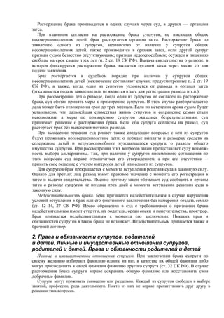 Расторжение брака производится в одних случаях через суд, в других — органами
загса.
При взаимном согласии на расторжение брака супругов, не имеющих общих
несовершеннолетних детей, брак расторгается органом загса. Расторжение брака по
заявлению одного из супругов, независимо от наличия у супругов общих
несовершеннолетних детей, также производится в органах загса, если другой супруг
признан судом безвестно отсутствующим; признан недееспособным; осужден к лишению
свободы на срок свыше трех лет (п. 2 ст. 19 СК РФ). Выдача свидетельства о разводе, в
котором фиксируется расторжение брака, выдается органом загса через месяц со дня
подачи заявления.
Брак расторгается в судебном порядке при наличии у супругов общих
несовершеннолетних детей (исключение составляют случаи, предусмотренные п. 2 ст. 19
СК РФ), а также, когда один из супругов уклоняется от развода в органах загса
(отказывается подать заявление или не является в загс для регистрации развода и т.п.).
При рассмотрении дел о разводе, когда один из супругов не согласен на расторжение
брака, суд обязан принять меры к примирению супругов. В этом случае разбирательство
дела может быть отложено на срок до трех месяцев. Если по истечении срока судом будет
установлено, что дальнейшая совместная жизнь супругов и сохранение семьи стали
невозможны, а меры по примирению супругов оказались безрезультатными, суд
принимает решение о расторжении брака. Если оба супруга согласны на развод, суд
расторгает брак без выяснения мотивов развода.
При вынесении решения суд решает также следующие вопросы: с кем из супругов
будут проживать несовершеннолетние дети; о порядке выплаты и размерах средств на
содержание детей и нетрудоспособного нуждающегося супруга; о разделе общего
имущества супругов. При рассмотрении этих вопросов закон предоставляет суду возмож-
ность выбора альтернативы. Так, при наличии у супругов письменного соглашения по
этим вопросам суд вправе ограничиться его утверждением, а при его отсутствии —
принять свое решение с учетом интересов детей или одного из супругов.
Для супругов брак прекращается с момента вступления решения суда в законную силу.
Однако для третьих лиц развод имеет правовое значение с момента его регистрации в
загсе и выдачи свидетельства. Именно поэтому закон обязывает суд сообщить в органы
загса о разводе супругов не позднее трех дней с момента вступления решения суда в
законную силу.
Недействительность брака. Брак признается недействительным в случае нарушения
условий вступления в брак или его фиктивного заключения без намерения создать семью
(ст. 12–14, 27 СК РФ). Право обращения в суд с требованиями о признании брака
недействительным имеют супруги, их родители, орган опеки и попечительства, прокурор.
Брак признается недействительным с момента его заключения. Никаких прав и
обязанностей супругов в таком браке не возникает. Недействительным признается также и
брачный договор.
2. Права и обязанности супругов, родителей
и детей. Личные и имущественные отношения супругов,
родителей и детей. Права и обязанности родителей и детей
Личные и имущественные отношения супругов. При заключении брака супруги по
своему желанию избирают фамилию одного из них в качестве их общей фамилии либо
могут присоединить к своей фамилии фамилию другого супруга (ст. 32 СК РФ). В случае
расторжения брака супруги вправе сохранить общую фамилию или восстановить свои
добрачные фамилии.
Супруги могут проживать совместно или раздельно. Каждый из супругов свободен в выборе
занятий, профессии, рода деятельности. Никто из них не вправе препятствовать друг другу в
решении этих вопросов.
 