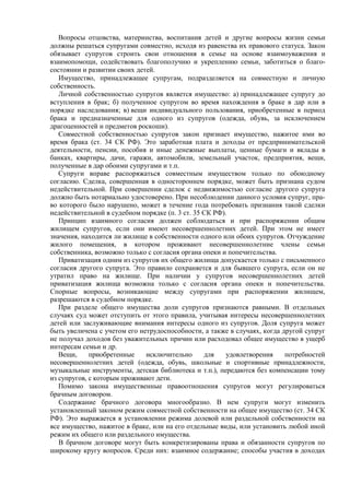 Вопросы отцовства, материнства, воспитания детей и другие вопросы жизни семьи
должны решаться супругами совместно, исходя из равенства их правового статуса. Закон
обязывает супругов строить свои отношения в семье на основе взаимоуважения и
взаимопомощи, содействовать благополучию и укреплению семьи, заботиться о благо-
состоянии и развитии своих детей.
Имущество, принадлежащее супругам, подразделяется на совместную и личную
собственность.
Личной собственностью супругов является имущество: а) принадлежащее супругу до
вступления в брак; б) полученное супругом во время нахождения в браке в дар или в
порядке наследования; в) вещи индивидуального пользования, приобретенные в период
брака и предназначенные для одного из супругов (одежда, обувь, за исключением
драгоценностей и предметов роскоши).
Совместной собственностью супругов закон признает имущество, нажитое ими во
время брака (ст. 34 СК РФ). Это заработная плата и доходы от предпринимательской
деятельности, пенсии, пособия и иные денежные выплаты, ценные бумаги и вклады в
банках, квартиры, дачи, гаражи, автомобили, земельный участок, предприятия, вещи,
полученные в дар обоими супругами и т.п.
Супруги вправе распоряжаться совместным имуществом только по обоюдному
согласию. Сделка, совершенная в одностороннем порядке, может быть признана судом
недействительной. При совершении сделок с недвижимостью согласие другого супруга
должно быть нотариально удостоверено. При несоблюдении данного условия супруг, пра-
во которого было нарушено, может в течение года потребовать признания такой сделки
недействительной в судебном порядке (п. 3 ст. 35 СК РФ).
Принцип взаимного согласия должен соблюдаться и при распоряжении общим
жилищем супругов, если они имеют несовершеннолетних детей. При этом не имеет
значения, находится ли жилище в собственности одного или обоих супругов. Отчуждение
жилого помещения, в котором проживают несовершеннолетние члены семьи
собственника, возможно только с согласия органа опеки и попечительства.
Приватизация одним из супругов их общего жилища допускается только с письменного
согласия другого супруга. Это правило сохраняется и для бывшего супруга, если он не
утратил право на жилище. При наличии у супругов несовершеннолетних детей
приватизация жилища возможна только с согласия органа опеки и попечительства.
Спорные вопросы, возникающие между супругами при распоряжении жилищем,
разрешаются в судебном порядке.
При разделе общего имущества доли супругов признаются равными. В отдельных
случаях суд может отступить от этого правила, учитывая интересы несовершеннолетних
детей или заслуживающие внимания интересы одного из супругов. Доля супруга может
быть увеличена с учетом его нетрудоспособности, а также в случаях, когда другой супруг
не получал доходов без уважительных причин или расходовал общее имущество в ущерб
интересам семьи и др.
Вещи, приобретенные исключительно для удовлетворения потребностей
несовершеннолетних детей (одежда, обувь, школьные и спортивные принадлежности,
музыкальные инструменты, детская библиотека и т.п.), передаются без компенсации тому
из супругов, с которым проживают дети.
Помимо закона имущественные правоотношения супругов могут регулироваться
брачным договором.
Содержание брачного договора многообразно. В нем супруги могут изменить
установленный законом режим совместной собственности на общее имущество (ст. 34 СК
РФ). Это выражается в установлении режима долевой или раздельной собственности на
все имущество, нажитое в браке, или на его отдельные виды, или установить любой иной
режим их общего или раздельного имущества.
В брачном договоре могут быть конкретизированы права и обязанности супругов по
широкому кругу вопросов. Среди них: взаимное содержание; способы участия в доходах
 