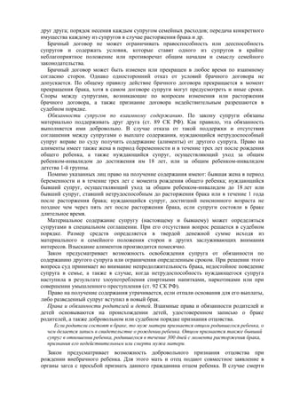 друг друга; порядок несения каждым супругом семейных расходов; передача конкретного
имущества каждому из супругов в случае расторжения брака и др.
Брачный договор не может ограничивать правоспособность или дееспособность
супругов и содержать условия, которые ставят одного из супругов в крайне
неблагоприятное положение или противоречат общим началам и смыслу семейного
законодательства.
Брачный договор может быть изменен или прекращен в любое время по взаимному
согласию сторон. Однако односторонний отказ от условий брачного договора не
допускается. По общему правилу действие брачного договора прекращается в момент
прекращения брака, хотя в самом договоре супруги могут предусмотреть и иные сроки.
Споры между супругами, возникающие по вопросам изменения или расторжения
брачного договора, а также признание договора недействительным разрешаются в
судебном порядке.
Обязанности супругов по взаимному содержанию. По закону супруги обязаны
материально поддерживать друг друга (ст. 89 СК РФ). Как правило, эта обязанность
выполняется ими добровольно. В случае отказа от такой поддержки и отсутствия
соглашения между супругами о выплате содержания, нуждающийся нетрудоспособный
супруг вправе по суду получить содержание (алименты) от другого супруга. Право на
алименты имеет также жена в период беременности и в течение трех лет после рождения
общего ребенка, а также нуждающийся супруг, осуществляющий уход за общим
ребенком-инвалидом до достижения им 18 лет, или за общим ребенком-инвалидом
детства 1-й группы.
Помимо указанных лиц право на получение содержания имеют: бывшая жена в период
беременности и в течение трех лет с момента рождения общего ребенка; нуждающийся
бывший супруг, осуществляющий уход за общим ребенком-инвалидом до 18 лет или
бывший супруг, ставший нетрудоспособным до расторжения брака или в течение 1 года
после расторжения брака; нуждающийся супруг, достигший пенсионного возраста не
позднее чем через пять лет после расторжения брака, если супруги состояли в браке
длительное время.
Материальное содержание супругу (настоящему и бывшему) может определяться
супругами в специальном соглашении. При его отсутствии вопрос решается в судебном
порядке. Размер средств определяется в твердой денежной сумме исходя из
материального и семейного положения сторон и других заслуживающих внимания
интересов. Взыскание алиментов производится помесячно.
Закон предусматривает возможность освобождения супруга от обязанности по
содержанию другого супруга или ограничения определенным сроком. При решении этого
вопроса суд принимает во внимание непродолжительность брака, недостойное поведение
супруга в семье, а также в случае, когда нетрудоспособность нуждающегося супруга
наступила в результате злоупотребления спиртными напитками, наркотиками или при
совершении умышленного преступления (ст. 92 СК РФ).
Право на получение содержания утрачивается, если отпали основания для его выплаты,
либо разведенный супруг вступил в новый брак.
Права и обязанности родителей и детей. Взаимные права и обязанности родителей и
детей основываются на происхождении детей, удостоверенном записью о браке
родителей, а также добровольном или судебном порядке признания отцовства.
Если родители состоят в браке, то муж матери признается отцом родившегося ребенка, о
чем делается запись в свидетельстве о рождении ребенка. Отцом признается также бывший
супруг в отношении ребенка, родившегося в течение 300 дней с момента расторжения брака,
признания его недействительным или смерти мужа матери.
Закон предусматривает возможность добровольного признания отцовства при
рождении внебрачного ребенка. Для этого мать и отец подают совместное заявление в
органы загса с просьбой признать данного гражданина отцом ребенка. В случае смерти
 