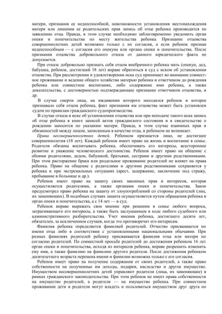 матери, признания ее недееспособной, невозможности установления местонахождения
матери или лишения ее родительских прав запись об отце ребенка производится по
заявлению отца. Правда, в этом случае необходимо заблаговременно уведомить орган
опеки и попечительства по месту жительства ребенка. Признание отцовства
совершеннолетних детей возможно только с их согласия, а если ребенок признан
недееспособным — с согласия его опекуна или органа опеки и попечительства. После
признания отцовства добровольного отказа от данного юридического факта не
допускается.
При отказе добровольно признать себя отцом внебрачного ребенка мать (опекун, дед,
бабушка, ребенок, достигший 18 лет) вправе обратиться в суд с иском об установлении
отцовства. При рассмотрении и удовлетворении иска суд принимает во внимание совмест-
ное проживание и ведение общего хозяйства матерью ребенка и ответчиком до рождения
ребенка или совместное воспитание, либо содержание ими ребенка, а также
доказательства, с достоверностью подтверждающие признание ответчиком отцовства, и
др.
В случае смерти лица, на иждивении которого находился ребенок и которое
признавало себя отцом ребенка, факт признания им отцовства может быть установлен
судом по правилам гражданского судопроизводства.
В случае отказа в иске об установлении отцовства или при неподаче такого иска запись
об отце ребенка в книге записей актов гражданского состояния и в свидетельстве о
рождении заносится по указанию матери. Правда, в этом случае взаимных прав и
обязанностей между лицом, записанным в качестве отца, и ребенком не возникает.
Права несовершеннолетних детей. Ребенком признается лицо, не достигшее
совершеннолетия (18 лет). Каждый ребенок имеет право на жизнь и воспитание в семье.
Родители обязаны воспитывать ребенка, обеспечивать его интересы, всестороннее
развитие и уважение человеческого достоинства. Ребенок имеет право на общение с
обоими родителями, дедом, бабушкой, братьями, сестрами и другими родственниками.
При этом расторжение брака или раздельное проживание родителей не влияет на права
ребенка. Право на общение с родителями и другими родственниками сохраняется у
ребенка и при экстремальных ситуациях (арест, задержание, заключение под стражу,
пребывание в больнице и др.).
Ребенок имеет право на защиту своих законных прав и интересов, которая
осуществляется родителями, а также органами опеки и попечительства. Закон
предусмотрел право ребенка на защиту от злоупотреблений со стороны родителей (лиц,
их заменяющих). В подобных случаях защита осуществляется путем обращения ребенка в
орган опеки и попечительства, а с 14 лет — в суд.
Ребенок вправе выражать свое мнение при решении в семье любого вопроса,
затрагивающего его интересы, а также быть заслушанным в ходе любого судебного или
административного разбирательства. Учет мнения ребенка, достигшего десяти лет,
обязателен, за исключением случаев, когда это противоречит его интересам.
Фамилия ребенка определяется фамилией родителей. Отчество присваивается по
имени отца либо в соответствии с установленными национальными обычаями. При
разных фамилиях родителей ребенку присваивается фамилия отца или матери по
согласию родителей. По совместной просьбе родителей до достижения ребенком 16 лет
орган опеки и попечительства, исходя из интересов ребенка, вправе разрешить изменить
ему имя, а также фамилию на фамилию другого родителя. После достижения ребенком
десятилетнего возраста перемена имени и фамилии возможна только с его согласия.
Ребенок имеет право на получение содержания от своих родителей, а также право
собственности на полученные им доходы, подарки, наследство и другое имущество.
Имуществом несовершеннолетних детей управляют родители (лица, их заменяющие) в
рамках гражданского законодательства. При этом ребенок не имеет права собственности
на имущество родителей, а родители — на имущество ребенка. При совместном
проживании дети и родители могут владеть и пользоваться имуществом друг друга по
 
