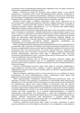 соглашению либо установившемуся обыкновению. Правовой статус их общего имущества
определяется гражданским законодательством.
Права и обязанности родителей. Родители имеют равные права и несут равные
обязанности в отношении своих детей. Несовершеннолетние родители независимо от
возраста имеют право на совместное проживание с ребенком и участие в его воспитании.
До достижении несовершеннолетними родителями шестнадцати лет ребенку может быть
назначен опекун, который вместе с родителями будет воспитывать малыша.
Родители имеют право и обязаны воспитывать своих детей, заботиться об их
интеллектуальном и физическом развитии, обучении и профессиональной подготовке. В
соответствии с Конституцией РФ родители обязаны обеспечить детям возможность
получения основного общего образования (п. 4 ст. 43). Родители при выборе формы
образования должны учитывать мнение детей.
Родители являются законными представителями своих детей и выступают в защиту их
прав и интересов в отношениях с любыми физическими и юридическими лицами, в том
числе в судах без специального полномочия. Родительские права и обязанности должны
осуществляться только в интересах детей. Закон запрещает использовать родительские
права для причинения вреда физическому и психическому здоровью ребенка, его
нравственному развитию. Способы воспитания должны исключать жестокое, грубое или
унижающее человеческое достоинство ребенка обращение, оскорбления или
злоупотребления со стороны родителей, эксплуатацию детей.
Место проживания ребенка при раздельном проживании родителей устанавливается их
соглашением. При отсутствии соглашения спор между родителями разрешается судом.
Родитель, проживающий отдельно, имеет право на общение с ребенком и на участие в его
воспитании. При этом другой родитель не должен препятствовать их общению. При
желании родители могут заключить письменное соглашение о порядке осуществления
отдельно проживающим родителем своих прав и обязанностей. При отсутствии
соглашения спор разрешается судом с участием органа опеки и попечительства. С иском в
суд могут обратиться один или оба родителя.
За невыполнение решения суда на виновного родителя налагается штраф. При
злостном невыполнении решения суда суд по требованию раздельно проживающего
родителя может вынести решение о передаче ему ребенка исходя из интересов ребенка и с
учетом его мнения.
Родитель, проживающий отдельно, имеет также право на получение информации о
своем ребенке из воспитательных, лечебных и других учреждений. Отказ в выдаче
информации возможен только в случае наличия угрозы для жизни и здоровья ребенка со
стороны родителей.
Право на общение с ребенком имеют не только родители, но и дед, бабушка и другие
родственники. В случае необоснованного отказа в реализации такого права, спор
разрешается органом опеки и попечительства или судом.
Закон предусматривает возможность лишения родителей родительских прав. Это
возможно в случаях, когда родители: а) уклоняются от выполнения своих родительских
обязанностей, в том числе при злостном уклонении от уплаты алиментов; б) отказываются
без уважительных причин взять своего ребенка из родильного дома или другого
лечебного или воспитательного учреждения, учреждения социальной защиты населения
или других аналогичных учреждений; в) злоупотребляют своими родительскими правами;
г) жестоко обращаются с детьми, в том числе осуществляют физическое или психическое
насилие над ними, покушаются на их половую неприкосновенность; д) являются
хроническими алкоголиками или наркоманами, а также при совершении одним из
родителей умышленного преступления против жизни или здоровья второго родителя или
ребенка. Лишение родительских прав производится в судебном порядке. При
рассмотрении дела о лишении родительских прав суд одновременно решает вопрос о
взыскании с этих родителей алиментов на ребенка.
Родители, лишенные родительских прав, теряют все права, основанные на факте
родства с ребенком, в том числе право на получение от него содержания, а также право на
 