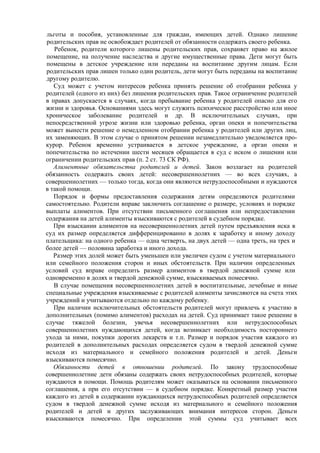 льготы и пособия, установленные для граждан, имеющих детей. Однако лишение
родительских прав не освобождает родителей от обязанности содержать своего ребенка.
Ребенок, родители которого лишены родительских прав, сохраняет право на жилое
помещение, на получение наследства и другие имущественные права. Дети могут быть
помещены в детское учреждение или переданы на воспитание другим лицам. Если
родительских прав лишен только один родитель, дети могут быть переданы на воспитание
другому родителю.
Суд может с учетом интересов ребенка принять решение об отобрании ребенка у
родителей (одного из них) без лишения родительских прав. Такое ограничение родителей
в правах допускается в случаях, когда пребывание ребенка у родителей опасно для его
жизни и здоровья. Основаниями здесь могут служить психическое расстройство или иное
хроническое заболевание родителей и др. В исключительных случаях, при
непосредственной угрозе жизни или здоровью ребенка, орган опеки и попечительства
может вынести решение о немедленном отобрании ребенка у родителей или других лиц,
их заменяющих. В этом случае о принятом решении незамедлительно уведомляется про-
курор. Ребенок временно устраивается в детское учреждение, а орган опеки и
попечительства по истечении шести месяцев обращается в суд с иском о лишении или
ограничении родительских прав (п. 2 ст. 73 СК РФ).
Алиментные обязательства родителей и детей. Закон возлагает на родителей
обязанность содержать своих детей: несовершеннолетних — во всех случаях, а
совершеннолетних — только тогда, когда они являются нетрудоспособными и нуждаются
в такой помощи.
Порядок и формы предоставления содержания детям определяются родителями
самостоятельно. Родители вправе заключить соглашение о размере, условиях и порядке
выплаты алиментов. При отсутствии письменного соглашения или непредоставлении
содержания на детей алименты взыскиваются с родителей в судебном порядке.
При взыскании алиментов на несовершеннолетних детей путем предъявления иска в
суд их размер определяется дифференцированно в долях к заработку и иному доходу
плательщика: на одного ребенка — одна четверть, на двух детей — одна треть, на трех и
более детей — половина заработка и иного дохода.
Размер этих долей может быть уменьшен или увеличен судом с учетом материального
или семейного положения сторон и иных обстоятельств. При наличии определенных
условий суд вправе определить размер алиментов в твердой денежной сумме или
одновременно в долях и твердой денежной сумме, взыскиваемых помесячно.
В случае помещения несовершеннолетних детей в воспитательные, лечебные и иные
специальные учреждения взыскиваемые с родителей алименты зачисляются на счета этих
учреждений и учитываются отдельно по каждому ребенку.
При наличии исключительных обстоятельств родителей могут привлечь к участию в
дополнительных (помимо алиментов) расходах на детей. Суд принимает такое решение в
случае тяжелой болезни, увечья несовершеннолетних или нетрудоспособных
совершеннолетних нуждающихся детей, когда возникает необходимость постороннего
ухода за ними, покупки дорогих лекарств и т.п. Размер и порядок участия каждого из
родителей в дополнительных расходах определяется судом в твердой денежной сумме
исходя из материального и семейного положения родителей и детей. Деньги
взыскиваются помесячно.
Обязанности детей в отношении родителей. По закону трудоспособные
совершеннолетние дети обязаны содержать своих нетрудоспособных родителей, которые
нуждаются в помощи. Помощь родителям может оказываться на основании письменного
соглашения, а при его отсутствии — в судебном порядке. Конкретный размер участия
каждого из детей в содержании нуждающихся нетрудоспособных родителей определяется
судом в твердой денежной сумме исходя из материального и семейного положения
родителей и детей и других заслуживающих внимания интересов сторон. Деньги
взыскиваются помесячно. При определении этой суммы суд учитывает всех
 