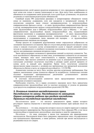 совершеннолетних детей данного родителя независимо от того, предъявлено требование ко
всем детям или только к одному (нескольким) из них. Дети могут быть освобождены от
обязанности по содержанию своих родителей, если судом будет установлено, что родители
уклонялись от выполнения родительских обязанностей.
Семейный кодекс РФ существенно расширил и конкретизировал обязанности членов
семьи по взаимному содержанию, если они нуждаются в материальной помощи. К
получателям алиментов закон относит несовершеннолетних и нетрудоспособных
совершеннолетних братьев и сестер — от своих трудоспособных совершеннолетних братьев
и сестер; несовершеннолетних внуков и нетрудоспособных совершеннолетних внуков — от
своих трудоспособных деда и бабушки; нетрудоспособных деда и бабушку — от своих
совершеннолетних трудоспособных внуков; нетрудоспособных лиц, осуществлявших
фактическое воспитание и содержание несовершеннолетних — от своих трудоспособных
воспитанников, достигших совершеннолетия; нетрудоспособных отчима и мачеху,
воспитывавших и содержавших своих пасынков или падчериц — от трудоспособных
совершеннолетних пасынков или падчериц.
Размер средств на содержание родственников может определяться добровольно на
основании письменного соглашения. При его отсутствии размер средств на каждого члена
семьи в каждом отдельном случае устанавливается судом в твердой денежной сумме
исходя из материального и семейного положения плательщика и получателя алиментов и
других заслуживающих внимания интересов сторон.
Закон предусматривает возможность применения санкций за неуплату алиментов. Так,
если задолженность образовалась по вине лица, уплачивающего алименты по соглашению
сторон, виновное лицо несет ответственность в порядке, предусмотренном этим
соглашением. При выплате алиментов по решению суда за допущенную задолженность
плательщик уплачивает получателю неустойку в размере одной десятой процента от
суммы долга за каждый день просрочки. Кроме этого, получателю алиментов
предоставлено право взыскать с должника все причиненные ему просрочкой исполнения
обязательств убытки в части, не покрытой неустойкой (ст. 115 ГК РФ).
Алиментные платежи не могут быть зачтены другими встречными требованиями. Как
правило, выплаченные суммы алиментов обратно не истребуются. Алиментные платежи
подлежат индексации пропорционально увеличению установленного законом
минимального размера оплаты труда.
К злостным неплательщикам алиментов закон предусматривает возможность
применения уголовного наказания.
Необходимо отметить, что к мерам уголовного наказания могут быть привлечены
совершеннолетние трудоспособные дети за злостное уклонение от уплаты по решению
суда средств на содержание нетрудоспособных родителей (УК РФ).
3. Основные понятия наследственного права.
Наследование по закону. Наследование по завещанию.
Охрана интересов ребенка при разделе наследства.
Правовые последствия принятия наследства
Наследственное право — это институт гражданского права, нормы которого
регулируют переход имущества и некоторых неимущественных прав граждан после их
смерти.
Наследодатель — это лицо, имущество которого после его смерти переходит в порядке
наследственного правопреемства. Наследодателями могут быть граждане РФ, в том числе
недееспособные и ограниченно дееспособные, иностранцы и лица без гражданства.
Наследники — это лица, указанные в законе или завещании как правопреемники
наследодателя. Наследником может быть гражданин, юридическое лицо, государственное
или муниципальное образование, а также ребенок, зачатый при жизни наследодателя и
родившийся после его смерти.
 