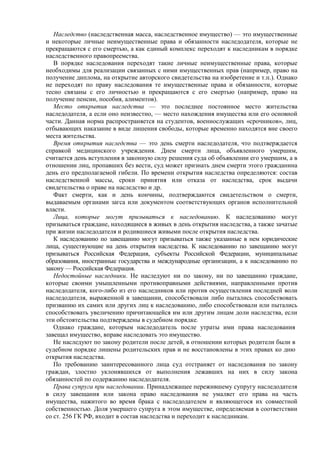 Наследство (наследственная масса, наследственное имущество) — это имущественные
и некоторые личные неимущественные права и обязанности наследодателя, которые не
прекращаются с его смертью, а как единый комплекс переходят к наследникам в порядке
наследственного правопреемства.
В порядке наследования переходят такие личные неимущественные права, которые
необходимы для реализации связанных с ними имущественных прав (например, право на
получение диплома, на открытие авторского свидетельства на изобретение и т.п.). Однако
не переходят по праву наследования те имущественные права и обязанности, которые
тесно связаны с его личностью и прекращаются с его смертью (например, право на
получение пенсии, пособия, алиментов).
Место открытия наследства — это последнее постоянное место жительства
наследодателя, а если оно неизвестно, — место нахождения имущества или его основной
части. Данная норма распространяется на студентов, военнослужащих «срочников», лиц,
отбывающих наказание в виде лишения свободы, которые временно находятся вне своего
места жительства.
Время открытия наследства — это день смерти наследодателя, что подтверждается
справкой медицинского учреждения. Днем смерти лица, объявленного умершим,
считается день вступления в законную силу решения суда об объявлении его умершим, а в
отношении лиц, пропавших без вести, суд может признать днем смерти этого гражданина
день его предполагаемой гибели. По времени открытия наследства определяются: состав
наследственной массы, сроки принятия или отказа от наследства, срок выдачи
свидетельства о праве на наследство и др.
Факт смерти, как и день кончины, подтверждаются свидетельством о смерти,
выдаваемым органами загса или документом соответствующих органов исполнительной
власти.
Лица, которые могут призываться к наследованию. К наследованию могут
призываться граждане, находящиеся в живых в день открытия наследства, а также зачатые
при жизни наследодателя и родившиеся живыми после открытия наследства.
К наследованию по завещанию могут призываться также указанные в нем юридические
лица, существующие на день открытия наследства. К наследованию по завещанию могут
призываться Российская Федерация, субъекты Российской Федерации, муниципальные
образования, иностранные государства и международные организации, а к наследованию по
закону — Российская Федерация.
Недостойные наследники. Не наследуют ни по закону, ни по завещанию граждане,
которые своими умышленными противоправными действиями, направленными против
наследодателя, кого-либо из его наследников или против осуществления последней воли
наследодателя, выраженной в завещании, способствовали либо пытались способствовать
призванию их самих или других лиц к наследованию, либо способствовали или пытались
способствовать увеличению причитающейся им или другим лицам доли наследства, если
эти обстоятельства подтверждены в судебном порядке.
Однако граждане, которым наследодатель после утраты ими права наследования
завещал имущество, вправе наследовать это имущество.
Не наследуют по закону родители после детей, в отношении которых родители были в
судебном порядке лишены родительских прав и не восстановлены в этих правах ко дню
открытия наследства.
По требованию заинтересованного лица суд отстраняет от наследования по закону
граждан, злостно уклонявшихся от выполнения лежавших на них в силу закона
обязанностей по содержанию наследодателя.
Права супруга при наследовании. Принадлежащее пережившему супругу наследодателя
в силу завещания или закона право наследования не умаляет его права на часть
имущества, нажитого во время брака с наследодателем и являющегося их совместной
собственностью. Доля умершего супруга в этом имуществе, определяемая в соответствии
со ст. 256 ГК РФ, входит в состав наследства и переходит к наследникам.
 