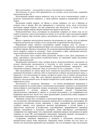 Виды наследования — наследование по закону и наследование по завещанию.
Наследование по закону. Оно применяется в тех случаях, когда отсутствует завещание
наследодателя (рис. 9).
Наследниками первой очереди являются: дети (в том числе усыновленные), супруг и
родители (усыновители) умершего, а также ребенок умершего, родившийся после его
смерти.
Наследники второй очереди: это братья и сестры умершего, его дед и бабушка со
стороны отца и матери. Все они призываются к наследству тогда, когда отсутствуют
наследники первой очереди, или при непринятии ими наследства и в случае, когда все
наследники первой очереди лишены завещателем права на наследство.
Нетрудоспособные лица, состоявшие на иждивении умершего не менее года до его
смерти, относятся к числу наследников по закону, но не входят в круг наследников первой
и второй очереди. При наличии других наследников они наследуют всегда и наравне с
ними.
Внуки и правнуки наследодателя являются наследниками по закону, если ко времени
открытия наследства нет в живых того из родителей, который был бы наследником.
Переживший супруг является наследником первой очереди, если он состоял с
наследодателем в зарегистрированном браке или находился в фактических, признанных в
судебном порядке, брачных отношениях. В случае расторжения брака право на наследство
после умершего супруга не возникает. Лицо, вступившее в брак, признанный впослед-
ствии недействительным, не может быть наследником.
Дети наследуют после смерти обоих родителей, матери и отца. Дети, рожденные от
брака, признанного впоследствии недействительным, не утрачивают права наследовать
после смерти родителей.
Иждивенцами признаются лица, которые будучи нетрудоспособными, находились на
полном обеспечении наследодателя и получали от него помощь в виде основного
постоянного источника их существования. Нетрудоспособными признаются лица
пенсионного возраста, инвалиды, лица, не достигшие 16 лет, а учащиеся — 18 лет.
При наследовании по закону среди всего имущества выделяются предметы обычной
домашней обстановки и обихода. Они не включаются в общую наследственную массу, а
переходят к тем наследникам по закону, которые не менее года до смерти наследодателя
проживали вместе с ним. При этом передача предметов происходит независимо от их
очереди и наследственной доли. В каждом конкретном случае перечень таких предметов
определяется судом.
Наследование по завещанию. Завещание — это личное распоряжение гражданина о
своем имуществе на случай смерти с назначением наследников, сделанное в установленной
законом форме и удостоверенное лицами, указанными в законе. Завещание выражает волю
наследодателя и поэтому является односторонней сделкой. Следовательно,
действительность завещания не зависит от согласия наследников с его содержанием или
возражения против него. Более того, закон предписывает должностным лицам сохранять в
тайне наличие завещания и его содержание.
Завещание должно быть составлено в письменной форме с указанием места и времени
его составления, собственноручно подписано завещателем и нотариально удостоверено. Не
допускается составление устных завещаний, а также доказывание факта завещания в
судебном порядке, если завещатель высказал распоряжение в устной форме и в
присутствии свидетелей. К нотари-ально удостоверенным приравниваются завещания
граждан, находящихся в больницах, санаториях, домах престарелых, удостоверенные
главврачами или директорами этих учреждений; завещания граждан, находящихся во время
плавания на судах РФ, удостоверенные капитанами; завещания граждан, находящихся в
экспедициях, удостоверенные начальниками этих экспедиций, и др.
Содержание завещания выражается в основном в назначении наследников и
распределении между ними имущества. Гражданин может оставить все или часть его
одному или нескольким гражданам как входящим, так и не входящим в круг наследников
 