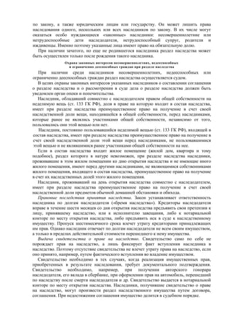 по закону, а также юридическим лицам или государству. Он может лишить права
наследования одного, нескольких или всех наследников по закону. В их числе могут
оказаться особо нуждающиеся «законные» наследники: несовершеннолетние или
нетрудоспособные дети наследодателя, нетрудоспособный супруг, родители и
иждивенцы. Именно поэтому указанные лица имеют право на обязательную долю.
При наличии зачатого, но еще не родившегося наследника раздел наследства может
быть осуществлен только после рождения такого наследника.
Охрана законных интересов несовершеннолетних, недееспособных
и ограниченно дееспособных граждан при разделе наследства
При наличии среди наследников несовершеннолетних, недееспособных или
ограниченно дееспособных граждан раздел наследства осуществляется судом.
В целях охраны законных интересов указанных наследников о составлении соглашения
о разделе наследства и о рассмотрении в суде дела о разделе наследства должен быть
уведомлен орган опеки и попечительства.
Наследник, обладавший совместно с наследодателем правом общей собственности на
неделимую вещь (ст. 133 ГК РФ), доля в праве на которую входит в состав наследства,
имеет при разделе наследства преимущественное право на получение в счет своей
наследственной доли вещи, находившейся в общей собственности, перед наследниками,
которые ранее не являлись участниками общей собственности, независимо от того,
пользовались они этой вещью или нет.
Наследник, постоянно пользовавшийся неделимой вещью (ст. 133 ГК РФ), входящей в
состав наследства, имеет при разделе наследства преимущественное право на получение в
счет своей наследственной доли этой вещи перед наследниками, не пользовавшимися
этой вещью и не являвшимися ранее участниками общей собственности на нее.
Если в состав наследства входит жилое помещение (жилой дом, квартира и тому
подобное), раздел которого в натуре невозможен, при разделе наследства наследники,
проживавшие в этом жилом помещении ко дню открытия наследства и не имеющие иного
жилого помещения, имеют перед другими наследниками, не являющимися собственниками
жилого помещения, входящего в состав наследства, преимущественное право на получение
в счет их наследственных долей этого жилого помещения.
Наследник, проживавший на день открытия наследства совместно с наследодателем,
имеет при разделе наследства преимущественное право на получение в счет своей
наследственной доли предметов обычной домашней обстановки и обихода.
Правовые последствия принятия наследства. Закон устанавливает ответственность
наследника по долгам наследодателя («бремя наследства»). Кредиторы наследодателя
вправе в течение шести месяцев со дня открытия наследства предъявить свои претензии к
лицу, принявшему наследство, или к исполнителю завещания, либо к нотариальной
конторе по месту открытия наследства, либо предъявить иск в суде к наследственному
имуществу. Пропуск шестимесячного срока влечет утрату кредиторами принадлежащих
им прав. Однако наследник отвечает по долгам наследодателя не всем своим имуществом,
а только в пределах действительной стоимости перешедшего к нему имущества.
Выдача свидетельства о праве на наследство. Свидетельство само по себе не
порождает прав на наследство, а лишь фиксирует факт вступления наследника в
наследство. Поэтому отсутствие свидетельства не влечет утрату права на наследство, если
оно принято, например, путем фактического вступления во владение имуществом.
Свидетельство необходимо в тех случаях, когда реализация имущественных прав,
приобретенных в результате наследования, требует документального подтверждения.
Свидетельство необходимо, например, при получении авторского гонорара
наследодателя, его вклада в сбербанке, при оформлении прав на автомобиль, перешедший
по наследству после смерти наследодателя и др. Свидетельство выдается в нотариальной
конторе по месту открытия наследства. Наследники, получившие свидетельство о праве
на наследство, могут произвести раздел наследственного имущества путем договора,
соглашения. При недостижении соглашения имущество делится в судебном порядке.
 