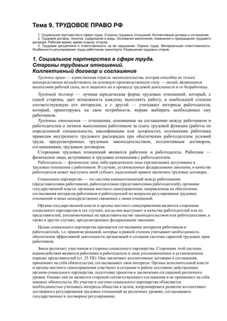 Тема 9. ТРУДОВОЕ ПРАВО РФ
1. Социальное партнерство в сфере труда. Стороны трудовых отношений. Коллективный договор и соглашение.
2. Трудовой договор, понятие, содержание и виды. Основания заключения, изменения и прекращения трудового
договора. Рабочее время, время отдыха, отпуска.
3. Трудовая дисциплина и ответственность за ее нарушение. Охрана труда. Материальная ответственность.
Особенности регулирования труда работников транспорта. Разрешение трудовых споров.
1. Социальное партнерство в сфере труда.
Стороны трудовых отношений.
Коллективный договор и соглашение
Трудовое право — единственная отрасль законодательства, которая способна не только
непосредственно воздействовать на основную производственную силу — людей, являющихся
носителями рабочей силы, но и защитить их в процессе трудовой деятельности и от безработицы.
Трудовой договор — лучшая юридическая форма трудовых отношений, который, с
одной стороны, дает возможность каждому выполнять работу, в наибольшей степени
соответствующую его интересам, а с другой — учитывает интересы работодателя,
который, ориентируясь на свои потребности, вправе выбирать необходимых ему
работников.
Трудовые отношения — отношения, основанные на соглашении между работником и
работодателем о личном выполнении работником за плату трудовой функции (работы по
определенной специальности, квалификации или должности), подчинении работника
правилам внутреннего трудового распорядка при обеспечении работодателем условий
труда, предусмотренных трудовым законодательством, коллективным договором,
соглашениями, трудовым договором.
Сторонами трудовых отношений являются работник и работодатель. Работник —
физическое лицо, вступившее в трудовые отношения с работодателем.
Работодатель — физическое лицо либо юридическое лицо (организация), вступившее в
трудовые отношения с работником. В случаях, установленных федеральными законами, в качестве
работодателя может выступать иной субъект, наделенный правом заключать трудовые договоры.
Социальное партнерство — это система взаимоотношений между работниками
(представителями работников), работодателями (представителями работодателей), органами
государственной власти, органами местного самоуправления, направленная на обеспечение
согласования интересов работников и работодателей по вопросам регулирования трудовых
отношений и иных непосредственно связанных с ними отношений.
Органы государственной власти и органы местного самоуправления являются сторонами
социального партнерства в тех случаях, когда они выступают в качестве работодателей или их
представителей, уполномоченных на представительство законодательством или работодателями, а
также в других случаях, предусмотренных федеральными законами.
Целью социального партнерства признается согласование интересов работников и
работодателей, т.е. принятие решений, которые в равной степени учитывают необходимость
обеспечения эффективной деятельности организаций и создания системы гарантий трудовых прав
работников.
Закон различает участников и стороны социального партнерства. Сторонами этой системы
взаимодействия являются работники и работодатели в лице уполномоченных в установленном
порядке представителей (ст. 25 ТК). Они заключают коллективные договоры и соглашения,
принимают на себя обязательства, согласовывают свои интересы. Органы исполнительной власти
и органы местного самоуправления участвуют в создании и работе постоянно действующих
органов социального партнерства, подготовке проектов и заключении соглашений различного
уровня. Однако они не являются стороной соответствующего соглашения и не принимают на себя
никаких обязательств. Их участие в системе социального партнерства объясняется
необходимостью учитывать интересы общества в целом, координировать развитие коллективно-
договорного регулирования трудовых отношений на различных уровнях, согласовывать
государственное и договорное регулирование.
 