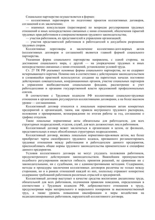 Социальное партнерство осуществляется в формах:
— коллективных переговоров по подготовке проектов коллективных договоров,
соглашений и их заключению;
— взаимных консультации (переговоров) по вопросам регулирования трудовых
отношений и иных непосредственно связанных с ними отношений, обеспечения гарантий
трудовых прав работников и совершенствования трудового законодательства;
— участия работников, их представителей в управлении организацией;
— участия представителей работников и работодателей в досудебном разрешении
трудовых споров.
Коллективные переговоры и заключение коллективно-дого-ворных актов
(коллективных договоров и соглашений) являются главной формой социального
партнерства.
Указанная форма социального партнерства направлена, с одной стороны, на
достижение социального мира, с другой — на упорядочение трудовых и иных
непосредственно связанных с ними отношений, установление условий труда.
Ст. 27 ТК РФ указывает основные формы социального партнерства, но не содержит
исчерпывающего перечня. Помимо них в соответствии с действующим законодательством
и сложившейся практикой используются: создание на паритетных началах постоянно
действующих совещательных, координационных органов, участие социальных партнеров
в управлении внебюджетными социальными фондами, рассмотрение и учет
работодателями и органами государственной власти предложений профессиональных
союзов.
В соответствии с Трудовым кодексом РФ коллективные социально-трудовые
отношения в организациях регулируются коллективными договорами, а на более высоком
уровне — соглашениями.
Коллективный договор относится к локальным нормативным актам конкретных
предприятий и организаций, таким, как правила внутреннего трудового распорядка,
положения о премировании, вознаграждении по итогам работы за год, соглашение о
графике отпусков.
Такие локальные нормативные акты обязательны для работодателя, для всех
структурных подразделений, отделов, служб, для всех должностных лиц и работников.
Коллективный договор может заключаться в организации в целом, ее филиалах,
представительных и иных обособленных структурных подразделениях.
Коллективный договор, являясь локальным нормативно-пра-вовым актом, все более
приобретает черты своеобразного трудового кодекса, призванного регламентировать
трудовые отношения между работниками и работодателем данного предприятия,
приспосабливать общие нормы трудового законодательства применительно к специфике
данного предприятия.
Условия коллективного договора не могут ухудшать положения работников,
предусмотренного действующим законодательством. Важнейшим преимуществом
подобного регулирования является гибкость принятия решений, не сравнимая ни с
законодательными, ни с судебными, ни с административными методами. Содержание,
методы и процедуры заключения коллективных договоров различны не только между
сторонами, но и в рамках отношений каждой из них, поскольку отражают конкретное
содержание требований работников различных отраслей и предприятий.
Коллективный договор выступает в качестве средства воспитания дисциплины труда,
обязательной для всех работников, подчинения правилам поведения, определенным в
соответствии с Трудовым кодексом РФ, добросовестного отношения к труду,
предусматривая меры материального и морального поощрения за высококачественный
труд, а также уровень повышения квалификации и меры воздействия на
недисциплинированных работников, нарушителей коллективного договора.
 