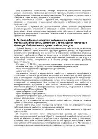 Под содержанием коллективного договора понимаются согласованные сторонами
условия (положения), призванные регулировать трудовые, социально-экономические и
профессиональные отношения на данном предприятии. Эти условия определяют права и
обязанности сторон и ответственность за их нарушение.
Итак, коллективный договор — правовой акт, регулирующий социально-трудовые
отношения в организации и заключаемый работниками и работодателем в лице их
представителей.
Соглашение — правовой акт, устанавливающий общие принципы регулирования
социально-трудовых отношений и связанных с ними экономических отношений,
заключаемых между полномочными представителями работников и работодателей на
федеральном, региональном, отраслевом (межотраслевом) и территориальном уровнях в
пределах их компетенции.
2. Трудовой договор, понятие, содержание и виды.
Основания заключения, изменения и прекращения трудового
договора. Рабочее время, время отдыха, отпуска
Трудовой договор — это соглашение между работником и работодателем, по которому
работник обязуется лично выполнять трудовую функцию (работу по определенной
специальности, квалификации или должности) с подчинением внутреннему трудовому
распорядку, а работодатель обязуется предоставить такую работу и обеспечивать условия
труда, предусмотренные законом и иными нормативными правовыми актами о труде и
соглашением сторон, своевременно и в полном размере выплачивать работнику
заработную плату.
Согласно ст. 57 ТК РФ, существенными положениями трудового договора являются:
фамилия, имя, отчество физического лица и наименование работодателя;
место работы (с указанием структурного подразделения);
дата начала работы;
наименование должности, специальности, профессии с указанием квалификации в
соответствии со штатным расписанием организации или конкретной трудовой функции.
Если в соответствии с федеральными законами с выполнением работ по определенным
должностям, специальностям или профессиям связано предоставление льгот либо наличие
ограничений, то наименование этих должностей, специальностей или профессий и
квалификационные требования к ним должны соответствовать наименованиям и
требованиям, указанным в квалификационных справочниках, утверждаемых в порядке,
устанавливаемом Правительством РФ;
права и обязанности работника;
права и обязанности работодателя;
характеристики условий труда, компенсации и льготы работникам за работу в тяжелых,
вредных и (или) опасных условиях;
режим труда и отдыха (если он в отношении данного работника отличается от общих
правил, установленных в организации);
условия оплаты труда (в том числе размер тарифной ставки или должностного оклада
работника, доплаты, надбавки и поощрительные выплаты);
виды и условия социального страхования, непосредственно связанные с трудовой
деятельностью.
В трудовом договоре могут предусматриваться условия об испытании, о
неразглашении охраняемой законом тайны (государственной, служебной, коммерческой и
иной), об обязанности работника отработать после обучения не менее установленного
договором срока, если обучение производилось за счет средств работодателя, а также
иные условия, не ухудшающие положение работника по сравнению с ТК РФ, законами и
иными нормативными правовыми актами, коллективным договором, соглашениями.
 