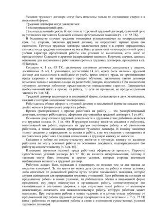 Условия трудового договора могут быть изменены только по соглашению сторон и в
письменной форме.
Трудовые договоры могут заключаться:
1) на неопределенный срок;
2) на определенный срок не более пяти лет (срочный трудовой договор), если иной срок
не установлен настоящим Кодексом и иными федеральными законами (ч. 1 ст. 58 ТК).
В большинстве случаев трудовые отношения устанавливаются на неопределенный
срок, т.е. стороны, заключая трудовой договор, не определяют заранее срока его
окончания. Срочные трудовые договоры заключаются реже и в строго определенных
случаях: когда трудовые отношения не могут быть установлены на неопределенный срок с
учетом характера предстоящей работы или условий ее выполнения, если иное не
предусмотрено Кодексом и другими федеральными законами. Перечень случаев, дающих
основание для заключения с работниками срочных трудовых договоров, приводится в ст.
59 Кодекса.
Согласно ч. 1 ст. 63 ТК, заключение трудового договора допускается с лицами,
достигшими 16 лет. С учащимися, достигшими 14 лет, может быть заключен трудовой
договор для выполнения в свободное от учебы время легкого труда, не причиняющего
вреда здоровью и не нарушающего процесс обучения; заключение такого договора
возможно только с согласия одного из родителей (опекуна, попечителя). При заключении
трудового договора работнику предоставляются определенные гарантии. Запрещается
необоснованный отказ в приеме на работу, то есть по причинам, не предусмотренным
законом (ч. 1 ст. 64).
Трудовой договор заключается в письменной форме, составляется в двух экземплярах,
каждый из которых подписывается сторонами.
Работодатель обязан оформить трудовой договор в письменной форме не позднее трех
дней с момента фактического допуска к работе.
Приказ (распоряжение) о приеме работника на работу — это распорядительный
документ, которым работодатель оформляет состоявшийся трудовой договор (ч. 1 ст. 68).
Основным документом о трудовой деятельности и трудовом стаже работника является
его трудовая книжка (ч. 1 ст. 66). В трудовую книжку вносятся сведения о работнике,
выполняемой им работе, переводах на другую постоянную работу и об увольнении
работника, а также основания прекращения трудового договора. В книжку заносятся
только сведения о награждениях за успехи в работе, а не все сведения о поощрениях и
награждениях работника. Сведения о взысканиях в трудовую книжку не заносятся.
Сведения о работе по совместительству вносятся в трудовую книжку по желанию
работника по месту основной работы на основании документа, подтверждающего его
работу по совместительству (ч. 5 ст. 66).
Изменение значимых условий труда работника оформляется приказом. Перечень
существенных условий договора (ст. 57 ТК) не является исчерпывающим, поэтому к
таковым могут быть отнесены и другие условия, которые стороны посчитали
необходимым включить в трудовой договор.
Работник должен быть поставлен в известность не позднее чем за два месяца до
введения изменений. За это время он может дать согласие на работу в новых условиях
либо отказаться от дальнейшей работы путем подачи письменного заявления, которое
служит основанием для прекращения трудовых отношений. Если работник не согласен на
продолжение работы в новых условиях, то работодатель обязан в письменной форме
предложить ему иную имеющуюся в организации работу, соответствующую его
квалификации и состоянию здоровья, а при отсутствии такой работы — вакантную
нижестоящую должность или нижеоплачиваемую работу, которую работник может
выполнять. При отсутствии работы в новых условиях и в случае отказа работника от
предложенной ему работы трудовой договор прекращается в соответствии с п. 7 ст. 77 ТК
(отказ работника от продолжения работы в связи с изменением существенных условий
трудового договора).
 