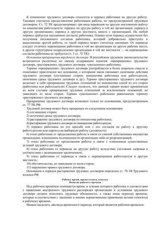 К изменению трудового договора относится и перевод работника на другую работу.
Таковым считается предоставление работникам работы, не предусмотренной трудовым
договором. Ст. 72 ТК предусматривает три вида переводов на другую постоянную работу
по инициативе работодателя: перевод на другую работу в той же организации; перевод в
другую организацию; перевод в другую местность вместе с организацией. На любой
перевод требуется письменное согласие работника. Однако если перевод осуществлен без
получения письменного согласия работника, который добровольно приступил к
выполнению другой работы, то такой перевод может считаться законным. От перевода
следует отличать перемещение работника в той же организации на другое рабочее место,
в другое структурное подразделение организации в той же местности — на перемещение
согласия работника не требуется (ч. 3 ст. 72 ТК).
Основания прекращения трудового договора. В российском трудовом законодательстве
встречаются различные по своему содержанию понятия: «прекращение» трудового
договора, «расторжение» трудового договора, «увольнение» работника.
Термин «прекращение» трудового договора употребляется в более широком смысле и
охватывает практически все основания, с которыми закон связывает окончание действия
трудового договора (соглашение сторон, инициатива работника или работодателя,
окончание срока трудового договора и др.). Термин «расторжение» трудового договора
включает в себя прекращение трудовых отношений по инициативе одной из его сторон
(работника или работодателя). Следует полагать, что данный термин может применяться
ко всем случаям прекращения трудовых отношений за исключением оснований, не
зависящих от воли сторон. Термин «увольнение» работника равнозначен термину
«расторжение» трудового договора.
Прекращение трудового договора возможно только по основаниям, предусмотренным
ст. 77 ТК РФ.
Трудовой договор может быть прекращен по следующим основаниям:
1) соглашение сторон;
2) истечение срока трудового договора;
3) расторжение трудового договора по инициативе работника;
4) расторжение трудового договора по инициативе работодателя;
5) перевод работника по его просьбе или с его согласия на работу к другому
работодателю или переход на выборную работу (должность);
6) отказ работника от продолжения работы в связи со сменой собственника имущества
организации, изменением подчиненности организации либо ее реорганизацией;
7) отказ работника от продолжения работы в связи с изменением существенных
условий трудового договора;
8) отказ работника от перевода на другую работу вследствие состояния здоровья в
соответствии с медицинским заключением;
9) отказ работника от перевода в связи с перемещением работодателя в другую
местность;
10) обстоятельства, не зависящие от воли сторон;
11) нарушение правил трудового договора.
Основания и порядок расторжения трудовых договоров определен ст. 78–84 Трудового
кодекса РФ.
Рабочее время, время отдыха, отпуска.
Понятие рабочего времени
Под рабочим временем понимается время, в течение которого работник в соответствии
с правилами внутреннего трудового распорядка организации и условиями трудового
договора должен исполнять трудовые обязанности, а также иные периоды времени,
которые в соответствии с законами и иными нормативными правовыми актами относятся
к рабочему времени.
Можно выделить два вида временного периода, который является рабочим временем:
 