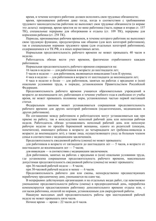 время, в течение которого работник должен исполнять свои трудовые обязанности;
время, признаваемое рабочим даже тогда, когда в соответствии с требованиями
трудового законодательства работник не выполняет свои трудовые обязанности (и вправе
это делать): например, время простоя не по вине работника (часть первая и вторая ст. 157
ТК), специальные перерывы для обогревания и отдыха (ст. 109 ТК), перерывы для
кормления ребенка (ст. 258 ТК).
Периоды, признаваемые рабочим временем, в течение которого работник не выполняет
свою трудовую функцию, предусмотрены как общими (для всех категорий работников),
так и специальными нормами трудового права (для отдельных категорий работников),
содержащимися и в ТК РФ, и в иных нормативных актах.
Нормальная продолжительность рабочего времени не может превышать 40 часов в
неделю.
Работодатель обязан вести учет времени, фактически отработанного каждым
работником.
Нормальная продолжительность рабочего времени сокращается на:
16 часов в неделю — для работников в возрасте до шестнадцати лет;
5 часов в неделю — для работников, являющихся инвалидами I или II группы;
4 часа в неделю — для работников в возрасте от шестнадцати до восемнадцати лет;
4 часа в неделю и более — для работников, занятых на работах с вредными и (или)
опасными условиями труда, в порядке, установленном Правительством Российской
Федерации.
Продолжительность рабочего времени учащихся образовательных учреждений в
возрасте до восемнадцати лет, работающих в течение учебного года в свободное от учебы
время, не может превышать половины норм, установленных частью первой настоящей
статьи.
Федеральным законом может устанавливаться сокращенная продолжительность
рабочего времени для других категорий работников (педагогических, медицинских и
других работников).
По соглашению между работником и работодателем могут устанавливаться как при
приеме на работу, так и впоследствии неполный рабочий день или неполная рабочая
неделя. Работодатель обязан устанавливать неполный рабочий день или неполную
рабочую неделю по просьбе беременной женщины, одного из родителей (опекуна,
попечителя), имеющего ребенка в возрасте до четырнадцати лет (ребенка-инвалида в
возрасте до восемнадцати лет), а также лица, осуществляющего уход за больным членом
семьи в соответствии с медицинским заключением.
Продолжительность ежедневной работы (смены) не может превышать:
для работников в возрасте от пятнадцати до шестнадцати лет — 5 часов, в возрасте от
шестнадцати до восемнадцати лет — 7 часов;
для инвалидов — в соответствии с медицинским заключением.
Для работников, занятых на работах с вредными и (или) опасными условиями труда,
где установлена сокращенная продолжительность рабочего времени, максимально
допустимая продолжительность ежедневной работы (смены) не может превышать:
при 36-часовой рабочей неделе — 8 часов;
при 30-часовой рабочей неделе и менее — 6 часов.
Продолжительность рабочего дня или смены, непосредственно предшествующих
нерабочему праздничному дню, уменьшается на один час.
В непрерывно действующих организациях и на отдельных видах работ, где невозможно
уменьшение продолжительности работы (смены) в предпраздничный день, переработка
компенсируется предоставлением работнику дополнительного времени отдыха или, с
согласия работника, оплатой по нормам, установленным для сверхурочной работы.
Накануне выходных дней продолжительность работы при шестидневной рабочей
неделе не может превышать пяти часов.
Ночное время — время с 22 часов до 6 часов.
 