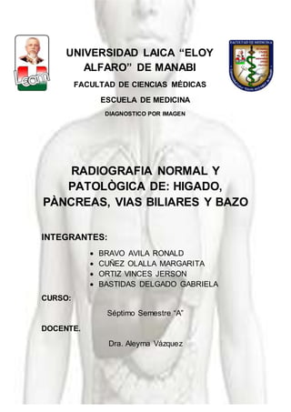 Diagnóstico por Imagen III
1
UNIVERSIDAD LAICA “ELOY
ALFARO” DE MANABI
FACULTAD DE CIENCIAS MÉDICAS
ESCUELA DE MEDICINA
DIAGNOSTICO POR IMAGEN
RADIOGRAFIA NORMAL Y
PATOLÒGICA DE: HIGADO,
PÀNCREAS, VIAS BILIARES Y BAZO
INTEGRANTES:
 BRAVO AVILA RONALD
 CUÑEZ OLALLA MARGARITA
 ORTIZ VINCES JERSON
 BASTIDAS DELGADO GABRIELA
CURSO:
Séptimo Semestre “A”
DOCENTE.
Dra. Aleyma Vázquez
 
