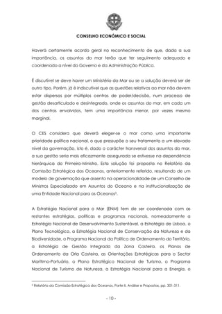 CONSELHO ECONÓMICO E SOCIAL
- 10 -
Haverá certamente acordo geral no reconhecimento de que, dada a sua
importância, os assuntos do mar terão que ter seguimento adequado e
coordenado a nível do Governo e da Administração Pública.
É discutível se deve haver um Ministério do Mar ou se a solução deverá ser de
outro tipo. Porém, já é indiscutível que as questões relativas ao mar não devem
estar dispersas por múltiplos centros de poder/decisão, num processo de
gestão desarticulado e desintegrado, onde os assuntos do mar, em cada um
dos centros envolvidos, tem uma importância menor, por vezes mesmo
marginal.
O CES considera que deverá eleger-se o mar como uma importante
prioridade política nacional, o que pressupõe o seu tratamento a um elevado
nível da governação, isto é, dado o carácter transversal dos assuntos do mar,
a sua gestão seria mais eficazmente assegurada se estivesse na dependência
hierárquica do Primeiro-Ministro. Esta solução foi proposta no Relatório da
Comissão Estratégica dos Oceanos, anteriormente referido, resultando de um
modelo de governação que assenta na operacionalidade de um Conselho de
Ministros Especializado em Assuntos do Oceano e na institucionalização de
uma Entidade Nacional para os Oceanos5.
A Estratégia Nacional para o Mar (ENM) tem de ser coordenada com as
restantes estratégias, políticas e programas nacionais, nomeadamente a
Estratégia Nacional de Desenvolvimento Sustentável, a Estratégia de Lisboa, o
Plano Tecnológico, a Estratégia Nacional de Conservação da Natureza e da
Biodiversidade, o Programa Nacional da Política de Ordenamento do Território,
a Estratégia de Gestão Integrada da Zona Costeira, os Planos de
Ordenamento da Orla Costeira, as Orientações Estratégicas para o Sector
Marítimo-Portuário, o Plano Estratégico Nacional de Turismo, o Programa
Nacional de Turismo de Natureza, a Estratégia Nacional para a Energia, o
5 Relatório da Comissão Estratégica dos Oceanos, Parte II, Análise e Propostas, pp. 301-311.
 