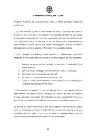 CONSELHO ECONÓMICO E SOCIAL
- 11 -
Programa Nacional de Desporto para Todos e o Plano Estratégico Nacional
das Pescas.
O CES tem dúvidas quanto à necessidade de toda a panóplia de planos e
programas existentes, bem como sobre a real possibilidade de uma adequada
articulação e integração dos mesmos, realçando o elevado risco potencial de
lutas por influência e poder por parte de alguns dos responsáveis ou
intervenientes. É, assim, natural que surjam interrogações sobre se os mesmos
correspondem, sempre, aos reais interesses e necessidades do país.
O CES considera que Portugal deve continuar a desenvolver uma visão
integrada e estratégica das actividades e indústrias ligadas ao mar mediante:
i. Políticas de apoio activas, através do incentivo à modernização e
reestruturação;
ii. Estímulo à especialização em nichos de alto valor tecnológico;
iii. Promoção da procura externa e de I&D;
iv. Incentivo ao recurso ao armamento nacional;
v. Apoio à construção e reparação naval, incluindo a sua participação
no plano do reequipamento militar.
O CES defende que a gestão das actividades ligadas ao mar, pertencentes ou
dependentes do sector público, deverão ser, cada vez mais, actividades
profissionalizadas e assumidas como desafios de tipo empresarial, em que as
expectativas e as potencialidades se transformem em resultados concretos.
No campo da economia do mar e das actividades económicas a ele ligadas,
torna-se necessário conhecer o potencial de recursos por explorar e os seus
resultados directos sobre a economia e sobre o emprego, bem como os
efeitos induzidos que proporcionam em muitas actividades.
 