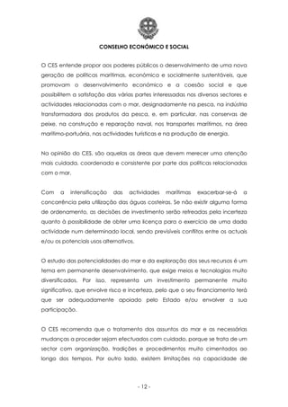 CONSELHO ECONÓMICO E SOCIAL
- 12 -
O CES entende propor aos poderes públicos o desenvolvimento de uma nova
geração de políticas marítimas, económica e socialmente sustentáveis, que
promovam o desenvolvimento económico e a coesão social e que
possibilitem a satisfação das várias partes interessadas nos diversos sectores e
actividades relacionadas com o mar, designadamente na pesca, na indústria
transformadora dos produtos da pesca, e, em particular, nas conservas de
peixe, na construção e reparação naval, nos transportes marítimos, na área
marítimo-portuária, nas actividades turísticas e na produção de energia.
Na opinião do CES, são aquelas as áreas que devem merecer uma atenção
mais cuidada, coordenada e consistente por parte das políticas relacionadas
com o mar.
Com a intensificação das actividades marítimas exacerbar-se-á a
concorrência pela utilização das águas costeiras. Se não existir alguma forma
de ordenamento, as decisões de investimento serão refreadas pela incerteza
quanto à possibilidade de obter uma licença para o exercício de uma dada
actividade num determinado local, sendo previsíveis conflitos entre os actuais
e/ou os potenciais usos alternativos.
O estudo das potencialidades do mar e da exploração dos seus recursos é um
tema em permanente desenvolvimento, que exige meios e tecnologias muito
diversificados. Por isso, representa um investimento permanente muito
significativo, que envolve risco e incerteza, pelo que o seu financiamento terá
que ser adequadamente apoiado pelo Estado e/ou envolver a sua
participação.
O CES recomenda que o tratamento dos assuntos do mar e as necessárias
mudanças a proceder sejam efectuados com cuidado, porque se trata de um
sector com organização, tradições e procedimentos muito cimentados ao
longo dos tempos. Por outro lado, existem limitações na capacidade de
 