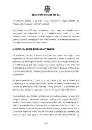 CONSELHO ECONÓMICO E SOCIAL
- 13 -
investimento público e privado, o que dificulta a simples política de
“ocupação do espaço marítimo” nacional.
No âmbito das instâncias comunitárias, o mar deve ser utilizado como
argumento de diferenciação e um quase-símbolo nacional, o que
deverá/poderá conduzir a condições negociais mais favoráveis em sectores
como as pescas, a protecção das zonas costeiras, a segurança marítima, a
investigação científica aplicada e outros.
4. O MAR: UM DIREITO EM FRANCA EVOLUÇÃO
Os interesses dos Estados ribeirinhos e a sua capacidade tecnológica para
explorarem os recursos oceânicos vão continuar a impor a evolução das
práticas e do direito ligados ao mar, sendo de prever que venha a acentuar-se
a tendência para a re-nacionalização dos mares. Haverá que estar atento às
evoluções que certamente continuarão a ter lugar e procurar antecipar as
mesmas, potenciando os aspectos julgados positivos e procurando minimizar
os negativos.
Os povos peninsulares, com as suas descobertas e os desenvolvimentos e
interesses que lhe andaram associados, deram um contributo significativo na
defesa do princípio do mar fechado – mare clausum – e apropriado por
Estados, que, de algum modo, esteve subjacente ao Tratado de Tordesilhas.
A consolidação dos Estados costeiros e as convulsões da Igreja, num primeiro
passo e, depois, a evolução ideológica, científica e técnica do século XVII,
levou a grandes alterações em diferentes áreas do saber, designadamente na
política e na economia. No que respeita ao Direito Marítimo, foram colocadas
frente a frente duas concepções radicalmente distintas: a do mare clausum e
a do mar aberto ou mare liberum. Venceria o princípio de liberdade dos
mares, ao qual fugia apenas uma estreita faixa de três milhas marítimas – o
 